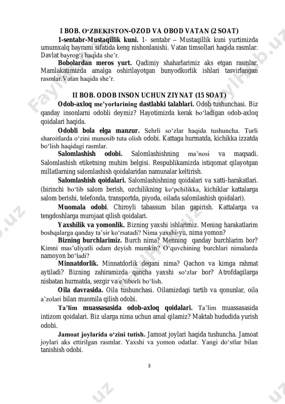 ila tushunchasi. oilamizdagi tartib va qonunlar, oila a’zolari bilan muomila qilish odobi. ta’lim muassasasida odob-axloq qoidalari. ta’lim muassasasida intizom qoidalari. biz ularga nima uchun amal qilamiz? maktab hududida yurish odobi. jamoat joylarida o‘zini tutish. jamoat joylari haqida tushuncha. jamoat joylari aks ettirilgan rasmlar. yaxshi va yomon odatlar. yangi do‘stlar bilan tanishish odobi. 4 iii bob. inson salomatligi – yurt boyligi (5 soat) tozalik sog‘lik garovi. shaxsiy gigiyena nima? u nima uchun zarur, biz nima uchun shaxsiy gigiyenaga rioya qilamiz? ovqatlanish odobi va qoidalari. ovqatlanishda qanday xatti-harakatlarni bajarish lozimligi.ularni ovqatlanishning ma’naviy-axloqiy qoidalari bilan tanishtirish. amaliy mashg‘ulot. dasturxonda o‘tirish odobi. jihozlarning to‘g‘ri qo‘yilish tartibi aks ettirilgan rasm. xavfli vaziyatlarda tartibli va to‘g‘ri harakat qiling. xavfli vaziyatlarda harakat qilish tartibi. harakatlanish qoidalariga oid rasmlar. amaliy mashg‘ulot. xavfli vaziyatlarga duch kelganda murojaat qilish qoidasi. iv bob. bilim ol, hunar o‘rgan (5 soat) kitob-bilim manbai. kitob o‘qish odobi va qoidalari. kitob eng yaxshi do‘st va …