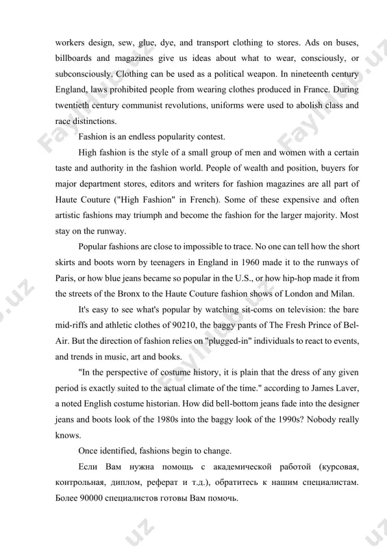 ying, selling and production of clothing than any other business in the world. everyday, millions of workers design, sew, glue, dye, and transport clothing to stores. ads on buses, billboards and magazines give us ideas about what to wear, consciously, or subconsciously. clothing can be used as a political weapon. in nineteenth century england, laws prohibited people from wearing clothes produced in france. during twentieth century communist revolutions, uniforms were used to abolish class and race distinctions. fashion is an endless popularity contest. high fashion is the style of a small group of men and women with a certain taste and authority in the fashion world. people of wealth and position, buyers for major department stores, editors and writers for fashion magazines are all part of haute couture ("high fashion" in french). some of these expensive and often artistic fashions may triumph and become the fashion for the larger majority. …