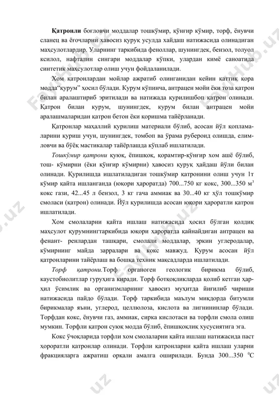 фенант- ренлардан ташқари, смолали моддалар, эркин углеродалар, кўмирнинг майда зарралари ва кокс мавжуд. қурум асосан йўл қатронларини тайёрлаш ва бошқа техник мақсадларда ишлатилади. торф қатрони.торф органоген геологик бирикма бўлиб, каустобиолитлар гуруҳига киради. торф ботқоқликларда қолиб кетган ҳар-ҳил ўсимлик ва организмларнинг ҳавосиз муҳитда йиғилиб чириши натижасида пайдо бўлади. торф таркибида маълум миқдорда битумли бирикмалар яъни, углерод, целлюлоза, кислота ва лигнининлар бўлади. торфдан кокс, ёнувчи газ, аммиак, сирка кислотаси ва торфли смола олиш мумкин. торфли қатрон суюқ модда бўлиб, ёпишқоқлиқ хусусиятига эга. кокс ўчоқларида торфли хом смолаларни қайта ишлаш натижасида паст ҳороратли қатронлар олинади. торфли қатронларни қайта ишлаш уларни фракцияларга ажратиш орқали амалга оширилади. бунда 300...350 0с ҳароратда ёғлар, ўрта ва енгил қурумлар ҳосил бўлади. торфли йўл қатронлари иссиқга ва табиий муҳит таъсирига чидамсизроқ бўлса ҳам, улар тош жинслари билан яхши бирикади. ёғоч қатронлар баргли ва нинабаргли ёғочнинг паст ҳороратли хом смоласидан олинади. ташқи кўринишига кўра, хом смолалар қорамтир, жигарранг суюқлик бўлиб, …