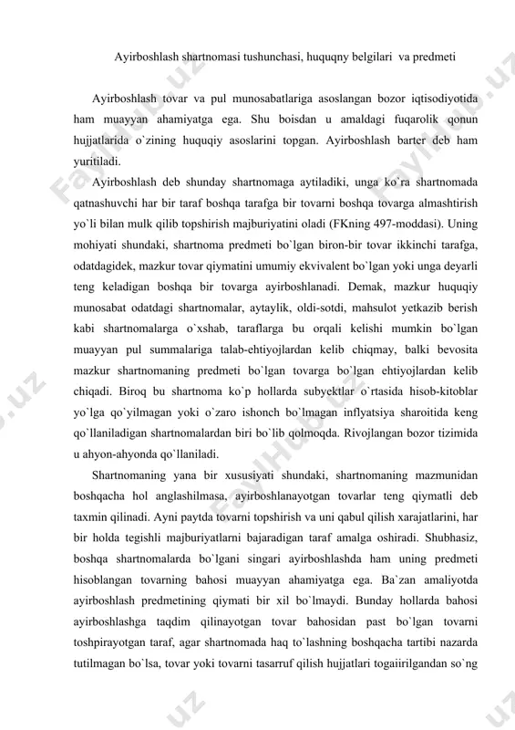 redmetining qiymati bir xil bo`lmaydi. bunday hollarda bahosi ayirboshlashga taqdim qilinayotgan tovar bahosidan past bo`lgan tovarni toshpirayotgan taraf, agar shartnomada haq to`lashning boshqacha tartibi nazarda tutilmagan bo`lsa, tovar yoki tovarni tasarruf qilish hujjatlari togaiirilgandan so`ng kechiktirmasdan baholardagi farqni to`lashi lozim bo`ladi. fkning 242-moddasiga ko`ra, agar qonun, shartnoma yoki majburiyatning mohiyatidan boshqacha hol anglashilmasa, qarzdor hisoblangan taraf bunday majburiyatni kreditor talab qilgan kundan boshlab yetti kunlik muddat ichida bajarishi shart. ayrim hollarda tovarlar o`rtasidagi yuqorida tilga olingan farq doimo konkret belgilanavermaydi. fuqarolik qonunchiligining mazmunidan anglashilishicha, bunday hollarda shartnomani bajarganlik uchun xuddi shunga o`xshash vaziyatlarda odatda shunday tovarlar, ishlar yoki xizmatlar uchun olinadigan baholar – haq to`lanishi kerak. aynan bunday xrllarda ish muomalasi odatlari, ya`ni odat huquqi normalari qo`llaniladi (fkning 6-moddasi tartibida). ayirboshlash shartnomasi quyidagi huquqiy belgilari bilan xarakterlidir: birinchidan, ayirboshlash konsensual shartnoma hisoblanadi, ya`ni unga ko`ra taraflarning huquq va burchlari shartnoma qonun talablari doirasida rasmiylashtirilgan paytda vujudga keladi; ikkinchidan, ayirboshlash haq …