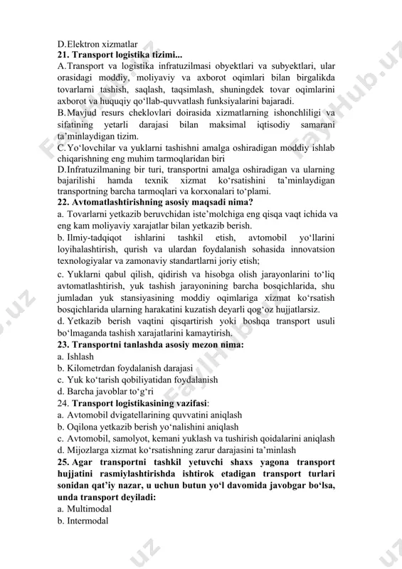 ko‘rsatish xarajatlari b. qo‘shimcha xarajatlar c. elektron va mobil to‘lovlar d. elektron xizmatlar 21. transport logistika tizimi... a. transport va logistika infratuzilmasi obyektlari va subyektlari, ular orasidagi moddiy, moliyaviy va axborot oqimlari bilan birgalikda tovarlarni tashish, saqlash, taqsimlash, shuningdek tovar oqimlarini axborot va huquqiy qo‘llab-quvvatlash funksiyalarini bajaradi. b. mavjud resurs cheklovlari doirasida xizmatlarning ishonchliligi va sifatining yetarli darajasi bilan maksimal iqtisodiy samarani ta’minlaydigan tizim. c. yo‘lovchilar va yuklarni tashishni amalga oshiradigan moddiy ishlab chiqarishning eng muhim tarmoqlaridan biri d. infratuzilmaning bir turi, transportni amalga oshiradigan va ularning bajarilishi hamda texnik xizmat ko‘rsatishini ta’minlaydigan transportning barcha tarmoqlari va korxonalari to‘plami. 22. avtomatlashtirishning asosiy maqsadi nima? a. tovarlarni yetkazib beruvchidan iste’molchiga eng qisqa vaqt ichida va eng kam moliyaviy xarajatlar bilan yetkazib berish. b. ilmiy-tadqiqot ishlarini tashkil etish, avtomobil yo‘llarini loyihalashtirish, qurish va ulardan foydalanish sohasida innovatsion texnologiyalar va zamonaviy standartlarni joriy etish; c. yuklarni qabul qilish, qidirish va hisobga olish jarayonlarini …
