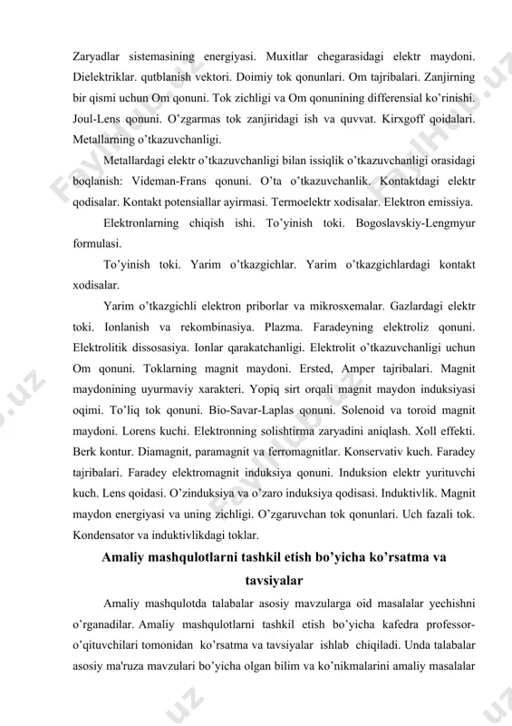 fazali tok. kondensator va induktivlikdagi toklar. amaliy mashqulotlarni tashkil etish bo’yicha ko’rsatma va tavsiyalar amaliy mashqulotda talabalar asosiy mavzularga oid masalalar yechishni o’rganadilar. amaliy mashqulotlarni tashkil etish bo’yicha kafedra professor- o’qituvchilari tomonidan ko’rsatma va tavsiyalar ishlab chiqiladi. unda talabalar asosiy ma'ruza mavzulari bo’yicha olgan bilim va ko’nikmalarini amaliy masalalar yechish orqali yanada boyitadilar. shuningdek, darslik va o’quv qo’llanmalar asosida talabalar bilimlarini mustaqkamlashga erishish, tarqatma materiallardan foydalanish, ilmiy maqolalar va tezislarni chop orqali talabalar bilimini oshirish, masalalar yechish, mavzular bo’yicha ko’rgazmali qurollar tayyorlash va boshqalar tavsiya etiladi. amaliy mashqulotlarning taxminiy tavsiya etiladigan mavzulari: zaryadlar va zaryadlarning elektr maydoni. maydon kuchlanganligini oqimi. elektr maydoni va ish. elektr siqimi. muxitlar chegarasidagi elektr maydoni. doimiy tok qonunlari. kirxgoff qoidalari. eritmalarning elektr xossalari. toklarning magnit maydoni. magnit maydonining uyurmaviy xarakteri. faradey elektromagnit induksiya qonuni. o’zgaruvchan tok qonunlari. metallarning o’tkazuvchanligi. kontaktdagi elektr qodisalar. yarim o’tkazgichlar. elektron emissiya. gazlardagi elektr toki. uch fazoli tok. elektrodinamikaning matematik apparati. …