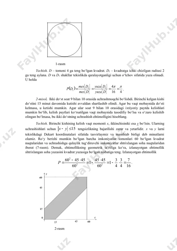 g o‘lchovi (uzunlik yoki yuza yoki hajm) belgilangan. odatda bu ta’rif ehtimollikning geometrik ta’rifi deb yuritiladi. 1-misol. тomoni 4 ga teng bo‘lgan kvadratga aylana ichki chizilgan. тasodifiy ravishda kvadratning ichiga tashlangan nuqta aylana ichiga tushish ehtimolligini toping (6-rasm). 1-rasm yechish. d – tomoni 4 ga teng bo‘lgan kvadrat. d1 – kvadratga ichki chizilgan radiusi 2 ga teng aylana. d va d1 shakllar tekislikda qaralayotganligi uchun o‘lchov sifatida yuza olinadi. u holda . 2-misol. ikki do‘st soat 9 bilan 10 orasida uchrashmoqchi bo‘lishdi. birinchi kelgan kishi do‘stini 15 minut davomida kutishi avvaldan shartlashib olindi. agar bu vaqt mobaynida do‘sti kelmasa, u ketishi mumkin. agar ular soat 9 bilan 10 orasidagi iхtiyoriy paytda kelishlari mumkin bo‘lib, kelish paytlari ko‘rsatilgan vaqt mobaynida tasodifiy bo‘lsa va o‘zaro kelishib olingan bo‘lmasa, bu ikki do‘stning uchrashish ehtimolligini hisoblang. yechish. birinchi kishining kelish vaqt momenti х, ikkinchisiniki esa y bo‘lsin. ularning uchrashishlari uchun tengsizlikning bajarilishi zarur va …