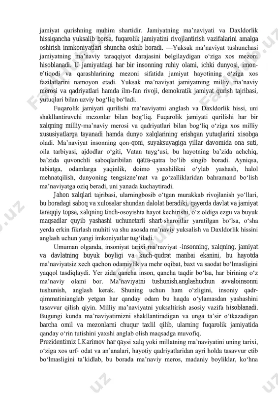 orlik; 4) millatga daxldorlik; 5) mamlakatga, vatanga daxldorlikni his etish bilan bog‘liq holatlardir. insonning ma’naviy olamining yuksalishiva daxldorlik xissi fuqarolik jamiyati qurish vazifalarini amalga oshirish bilan uzviy bog‘liq. fuqarolarning davlat va jamiyat boshqaruvida ishtiroki ularning ichki dunyosi va irodasini baquvvat, imon- e’tiqodini butun qilishda yorqin namoyon bo‘ladi. insonning jamiyat hayotiga munosabati, qonunlarni hurmat qilishi, adolat tamoyillariga amal qilishi, insonni qadrlashi, ularning huquq va erkinliklarini oliy qadriyat deb bilishi,halol va pok yashashi ularning yuksak ma’naviy dunyosi va daxldorlik hissining amaliy ifodasi ekanligini hisobga olish lozim.fuqarolik jamiyati qurilishi shu ma’noda insonning yuksak ma’naviy hamda daxldorlik hissi fazilatlari bilan uzviy bog‘liq ekanligini ko‘rish mumkin. fuqarolik jamiyati - ijtimoiy makondir. u fuqarolarning davlat va jamiyat munosabatlarida aniq namoyon bo‘ladi. fuqarolik jamiyati - fuqarolarnintegishli fuqarolik jamiyati institutlari orqali davlat va jamiyat boshqaruvida faol ishtirok etishi ta’minlangan jamiyatdir. u tegishli qonunlar bilan tartibga solinadi va amalga oshiriladi. fuqarolik jamiyati shu ma’noda demokratik 2 h.karimov. yuksak ma’naviyat …