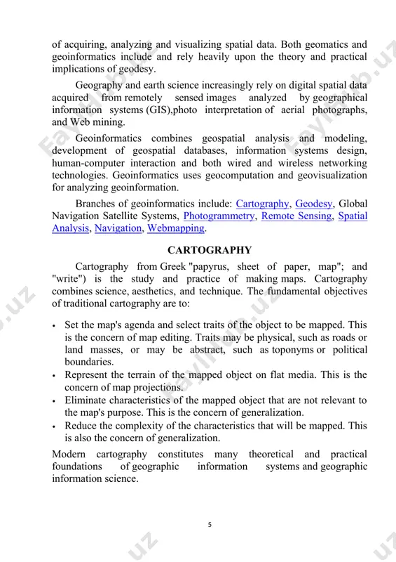 omatics and geoinformatics include and rely heavily upon the theory and practical implications of geodesy. geography and earth science increasingly rely on digital spatial data acquired from remotely sensed images analyzed by geographical information systems (gis),photo interpretation of aerial photographs, and web mining. geoinformatics combines geospatial analysis and modeling, development of geospatial databases, information systems design, human-computer interaction and both wired and wireless networking technologies. geoinformatics uses geocomputation and geovisualization for analyzing geoinformation. branches of geoinformatics include: cartography, geodesy, global navigation satellite systems, photogrammetry, remote sensing, spatial analysis, navigation, webmapping. cartography cartography from greek "papyrus, sheet of paper, map"; and "write") is the study and practice of making maps. cartography combines science, aesthetics, and technique. the fundamental objectives of traditional cartography are to: · set the map's agenda and select traits of the object to be mapped. this is the concern of map editing. traits may be physical, such as …