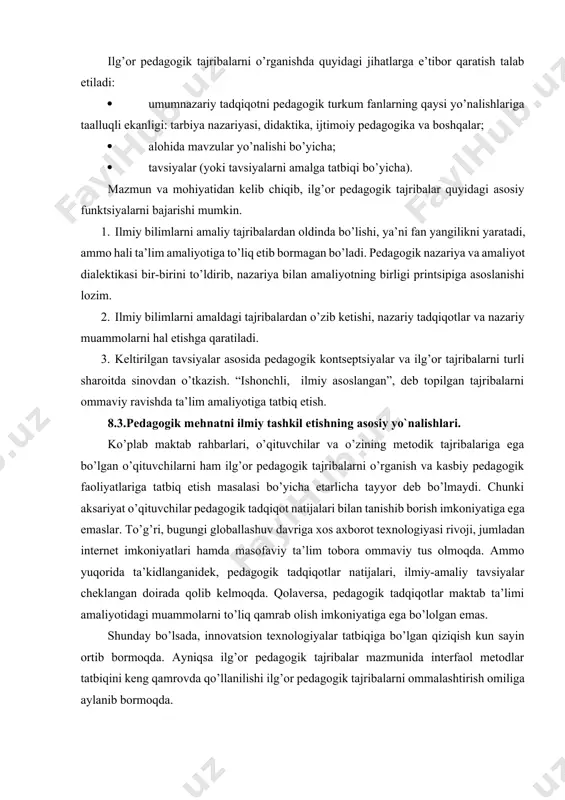 hukmiga taqdimnoma ko’rinishida tavsiya etadi. uning innovatsion mohiyati atroflicha tahlil etiladi. tajriba-sinov natijalaridagi ko’rsatgichlar, dinamik o’sishlar va undan kelib chiqqan kafolatli natija oddiy, kundalik jarayonda amalga oshirilayotgan tajribalar bilan qiyoslanadi. muallif tomonidan ishlab chiqilgan tavsiyalarning samaradorligiga asosiy e’tibor qaratiladi. demak, har ikkala tajriba turi ham o’zining yo’nalishi va mazmun-mohiyatiga qarab innovatsion pedagogik tajribalar ko’rinishida e’tirof etiladi. ilg’or pedagogik tajribalarni o’rganishda quyidagi jihatlarga e’tibor qaratish talab etiladi: · umumnazariy tadqiqotni pedagogik turkum fanlarning qaysi yo’nalishlariga taalluqli ekanligi: tarbiya nazariyasi, didaktika, ijtimoiy pedagogika va boshqalar; · alohida mavzular yo’nalishi bo’yicha; · tavsiyalar (yoki tavsiyalarni amalga tatbiqi bo’yicha). mazmun va mohiyatidan kelib chiqib, ilg’or pedagogik tajribalar quyidagi asosiy funktsiyalarni bajarishi mumkin. 1. ilmiy bilimlarni amaliy tajribalardan oldinda bo’lishi, ya’ni fan yangilikni yaratadi, ammo hali ta’lim amaliyotiga to’liq etib bormagan bo’ladi. pedagogik nazariya va amaliyot dialektikasi bir-birini to’ldirib, nazariya bilan amaliyotning birligi printsipiga asoslanishi lozim. 2. ilmiy bilimlarni amaldagi tajribalardan o’zib ketishi, nazariy tadqiqotlar …