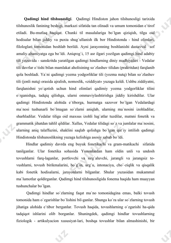 rining yaqinlashuvidan unlilar, bir-birlariga ta`siridan, ya`ni tegishidan undoshlar hosil bo`lishini qayd etganlar. agar yunon filologlari tovush almashinuvi masalasiga umuman ahamiyat bermagan bo`lsalar, hind tilshunoslari bu ja-rayonga alohida e`tibor berganlar, tadqiqot olib borganlar, ayni jarayonning o`ziga xosliklarini aniqlab berganlar. qiyoslang: sanskrit tiliga oid so`zlarda, masalan, vidma so`zi «biz bilamiz» ma`nosini bersa, veda «men bilaman» tushunchasini, vaidyas so`zi esa «olim», «ilmli» ma`nosini berishini ko`rsatib berganlar. qayd etilgan ma`no (tushuncha) o`zgarishlari esa i – e - ai unli tovushlarning almashinuvi natijasi ekanligi haqida ishonarli, asosli fikrlarni bayon qilganlar. qadimgi hind tilshunoslari grammatika - morfologiya sohasida ham ancha ishlarni amalga oshirdilar. ular bu yo`nalishda ham grek tilshunoslaridan ancha o`tib ketdilar. aniqrog`i, hind tilshunosi guru morfologiyaning uch bo`limdan tashkil topishini aniq ko`rsatib beradi va unga quyidagilarni kiritadi: 1. so`zlar tasnifi (so`z turkumlari). 2. so`z yasalishi. 3. so`z o`zgarishi. hindlar to`rtta so`z turkumini farqlaganlar: ot,fe`l, old ko`makchi va yuklama. hindlarda ot predmet ifodalovchi, fe`l esa harakat, …