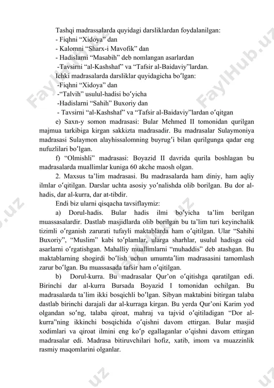 mend" deb atashgan.ʻ madrasada o qish kursini tamomlab, imtihondan muvaffaqiyatli o tganʻ ʻ har bir talabaga “ijazatnoma” nomli diplom topshirilgan. unda madrasada o qiladigan fanlar ro yxati va muallimlarning nomlari bo lgan.ʻ ʻ ʻ usmonli madrasalarida turli davrlarda turli fanlar o qitilgan. lekinʻ asosan madrassalarda fiqh, kalom, hadis, tafsir, meros huquqi, usulul fiqh kabi diniy ilmlar bilan bir qatorda, ratsionaldan-mantiq, notiqlik, tilshunoslik, morfologiya, sintaksis, muhandislik, sanoq, astronomiya, botanika, tarix, kimyo, tibbiyot, falsafa kabi fanlar ham o rgatilgan.ʻ madrasalar bepul ta’lim berishgan. bu muayyan guruh yoki sinfni imtiyozli mavqedan chetlashtirish va jamiyatda ijtimoiy adolatni, uning a’zolari o rtasida teng imkoniyatlarni ta’minlash uchun qilingan. talabalar vaʻ xodimlarning harajatlari vaqflar hisobidan qoplangan. shunday qilib, ta’limni moliyalashtirish davlat zimmasi deyarli tushmagan. ta’lim muassasa va o qituvchilarga qarab har xil bo lgan. haftada ko pi bilan uch kun dam olishʻ ʻ ʻ (seshanba, payshanba, juma) bo lishi mumkin bo’lgan.ʻ usmonli madrasalarini ikki asosiy guruhga bo …