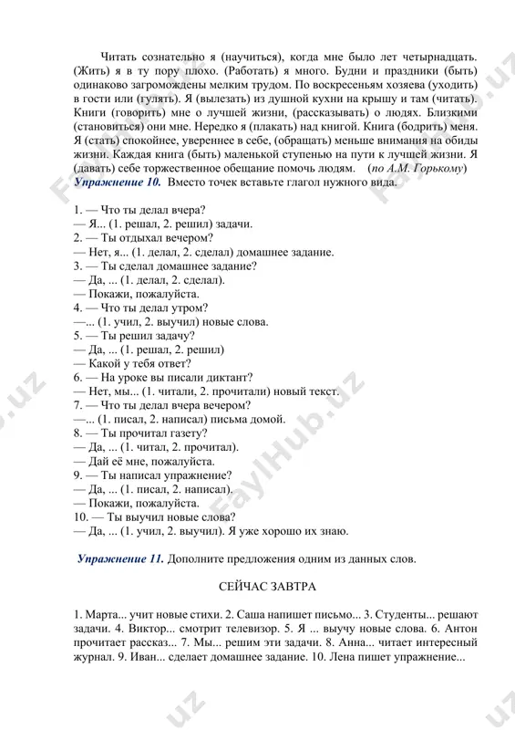 итает интересный журнал. 9. иван... сделает домашнее задание. 10. лена пишет упражнение... упражнение 12. вместо точек вставьте глагол нужного вида. 1. саша ... книгу два часа (читал, прочитал). 2. мы ... диктант 20 минут (писали, написали). 3. я... домашнее задание и пойду в кино (делаю, сделаю). 4. я ... домашнее задание 3 часа (делал, сделал). 5. виктор ... задачу и сказал мне ответ (решал, решил). 6. сколько времени вы... этот журнал? (будете читать, прочитаете). 7. когда ты... газету, дай мне её, пожалуйста (будешь читать, прочитаешь). 8. нина очень долго... задачу (решала, решила). 9. мы ... русский язык три года (будем изучать, изучим). 10. выучите новые слова! — обязательно... (будем учить, выучим). упражнение 13. вместо точек вставьте глагол нужного вида. 1. друг всегда... мне (помог, помогал). 2. я часто... подругу (подожду, жду). 3. мы каждый день... грамматику (повторили, повторяли). 4. андрей иногда... в общежитии телевизор (посмотрел, смотрел). 5. я правильно... задачу …