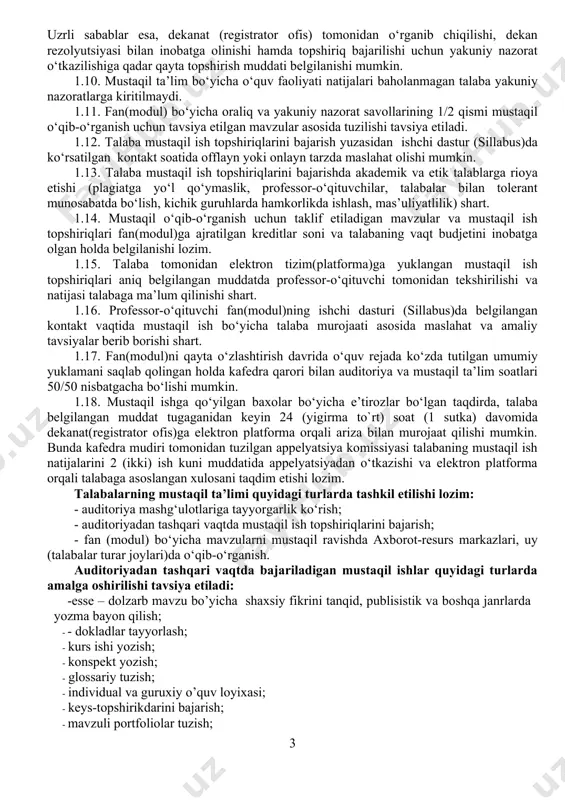 niy nazorat savollarining 1/2 qismi mustaqil o‘qib-o‘rganish uchun tavsiya etilgan mavzular asosida tuzilishi tavsiya etiladi. 1.12. talaba mustaqil ish topshiriqlarini bajarish yuzasidan ishchi dastur (sillabus)da ko‘rsatilgan kontakt soatida offlayn yoki onlayn tarzda maslahat olishi mumkin. 1.13. talaba mustaqil ish topshiriqlarini bajarishda akademik va etik talablarga rioya etishi (plagiatga yo‘l qo‘ymaslik, professor-o‘qituvchilar, talabalar bilan tolerant munosabatda bo‘lish, kichik guruhlarda hamkorlikda ishlash, mas’uliyatlilik) shart. 1.14. mustaqil o‘qib-o‘rganish uchun taklif etiladigan mavzular va mustaqil ish topshiriqlari fan(modul)ga ajratilgan kreditlar soni va talabaning vaqt budjetini inobatga olgan holda belgilanishi lozim. 1.15. talaba tomonidan elektron tizim(platforma)ga yuklangan mustaqil ish topshiriqlari aniq belgilangan muddatda professor-o‘qituvchi tomonidan tekshirilishi va natijasi talabaga ma’lum qilinishi shart. 1.16. professor-o‘qituvchi fan(modul)ning ishchi dasturi (sillabus)da belgilangan kontakt vaqtida mustaqil ish bo‘yicha talaba murojaati asosida maslahat va amaliy tavsiyalar berib borishi shart. 1.17. fan(modul)ni qayta o‘zlashtirish davrida o‘quv rejada ko‘zda tutilgan umumiy yuklamani saqlab qolingan holda kafedra qarori bilan auditoriya va mustaqil ta’lim …