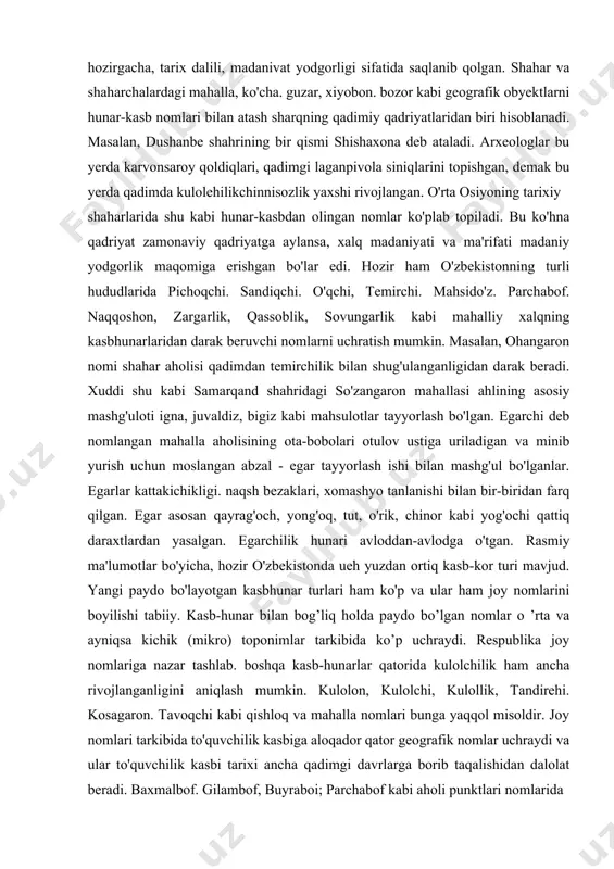 an. shahar va shaharchalardagi mahalla, ko'cha. guzar, xiyobon. bozor kabi geografik obyektlarni hunar-kasb nomlari bilan atash sharqning qadimiy qadriyatlaridan biri hisoblanadi. masalan, dushanbe shahrining bir qismi shishaxona deb ataladi. arxeologlar bu yerda karvonsaroy qoldiqlari, qadimgi laganpivola siniqlarini topishgan, demak bu yerda qadimda kulolehilikchinnisozlik yaxshi rivojlangan. o'rta osiyoning tarixiy shaharlarida shu kabi hunar-kasbdan olingan nomlar ko'plab topiladi. bu ko'hna qadriyat zamonaviy qadriyatga aylansa, xalq madaniyati va ma'rifati madaniy yodgorlik maqomiga erishgan bo'lar edi. hozir ham o'zbekistonning turli hududlarida pichoqchi. sandiqchi. o'qchi, temirchi. mahsido'z. parchabof. naqqoshon, zargarlik, qassoblik, sovungarlik kabi mahalliy xalqning kasbhunarlaridan darak beruvchi nomlarni uchratish mumkin. masalan, ohangaron nomi shahar aholisi qadimdan temirchilik bilan shug'ulanganligidan darak beradi. xuddi shu kabi samarqand shahridagi so'zangaron mahallasi ahlining asosiy mashg'uloti igna, juvaldiz, bigiz kabi mahsulotlar tayyorlash bo'lgan. egarchi deb nomlangan mahalla aholisining ota-bobolari otulov ustiga uriladigan va minib yurish uchun moslangan abzal - egar tayyorlash ishi bilan mashg'ul bo'lganlar. egarlar kattakichikligi. naqsh bezaklari, …