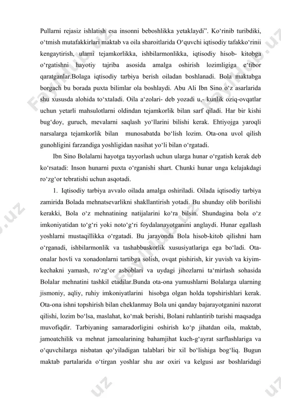 oshlarni mustaqillikka o‘rgatadi. bu jarayonda bola hisob-kitob qilishni ham o‘rganadi, ishbilarmonlik va tashabbuskorlik xususiyatlariga ega bo‘ladi. ota-onalar hovli va xonadonlarni tartibga solish, ovqat pishirish, kir yuvish va kiyim-kechakni yamash, ro‘zg‘or asboblari va uydagi jihozlarni ta‘mirlash sohasida bolalar mehnatini tashkil etadilar.bunda ota-ona yumushlarni bolalarga ularning jismoniy, aqliy, ruhiy imkoniyatlarini hisobga olgan holda topshirishlari kerak. ota-ona ishni topshirish bilan cheklanmay bola uni qanday bajarayotganini nazorat qilishi, lozim bo‘lsa, maslahat, ko‘mak berishi, bolani ruhlantirib turishi maqsadga muvofiqdir. tarbiyaning samaradorligini oshirish ko‘p jihatdan oila, maktab, jamoatchilik va mehnat jamoalarining bahamjihat kuch-g‘ayrat sarflashlariga va o‘quvchilarga nisbatan qo‘yiladigan talablari bir xil bo‘lishiga bog‘liq. bugun maktab partalarida o‘tirgan yoshlar shu asr oxiri va kelgusi asr boshlaridagi ulug‘vor vazifalarni hal etadilar. bas, shunday ekan, yoshlarda shaxsiy va ijtimoiy turmush masalalarini, shuningdek, vatan mudofaasi, xalqaro munosabatlar va tabiat injiqliklari bilan bog‘liq ravishda tug‘iladigan muammolarni to‘g‘ri hal etishga yaroqli bo‘lgan qobiliyatni, jumladan, tejash va tejamli bo‘lish qobiliyatini hozirdan boshlab astoydil …