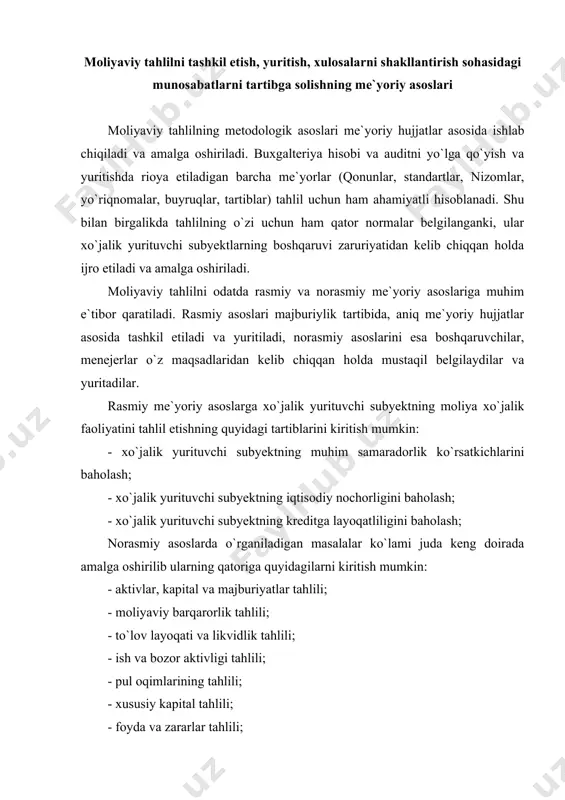 asoslariga muhim e`tibor qaratiladi. rasmiy asoslari majburiylik tartibida, aniq me`yoriy hujjatlar asosida tashkil etiladi va yuritiladi, norasmiy asoslarini esa boshqaruvchilar, menejerlar o`z maqsadlaridan kelib chiqqan holda mustaqil belgilaydilar va yuritadilar. rasmiy me`yoriy asoslarga xo`jalik yurituvchi subyektning moliya xo`jalik faoliyatini tahlil etishning quyidagi tartiblarini kiritish mumkin: - xo`jalik yurituvchi subyektning muhim samaradorlik ko`rsatkichlarini baholash; - xo`jalik yurituvchi subyektning iqtisodiy nochorligini baholash; - xo`jalik yurituvchi subyektning kreditga layoqatliligini baholash; norasmiy asoslarda o`rganiladigan masalalar ko`lami juda keng doirada amalga oshirilib ularning qatoriga quyidagilarni kiritish mumkin: - aktivlar, kapital va majburiyatlar tahlili; - moliyaviy barqarorlik tahlili; - to`lov layoqati va likvidlik tahlili; - ish va bozor aktivligi tahlili; - pul oqimlarining tahlili; - xususiy kapital tahlili; - foyda va zararlar tahlili; - debitorlik va kreditorlik qarzlari tahlili; - innovatsion mahsulot va faoliyat tahlili; - investitsion faoliyat tahlili; - soliq to`lovlari va majburiyatlar tahlili; - logistik tahlil va h.k. xo`jalik yurituvchi subyekt faoliyatiga baho berish …