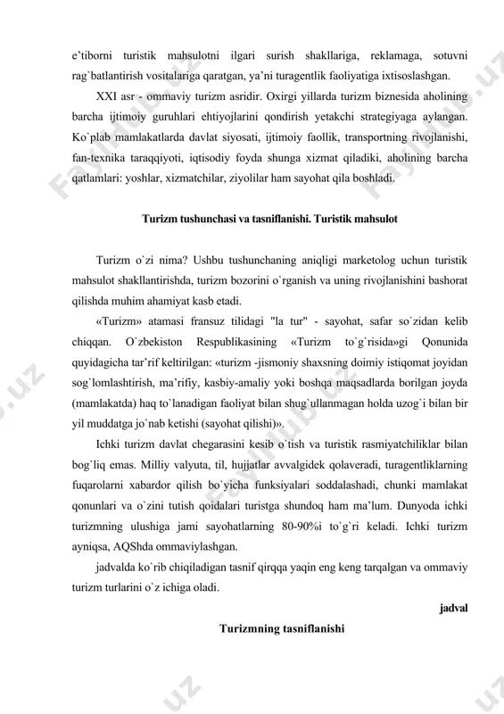lanadigan faoliyat bilan shug`ullanmagan holda uzog`i bilan bir yil muddatga jo`nab ketishi (sayohat qilishi)». ichki turizm davlat chegarasini kesib o`tish va turistik rasmiyatchiliklar bilan bog`liq emas. milliy valyuta, til, hujjatlar avvalgidek qolaveradi, turagentliklarning fuqarolarni xabardor qilish bo`yicha funksiyalari soddalashadi, chunki mamlakat qonunlari va o`zini tutish qoidalari turistga shundoq ham ma’lum. dunyoda ichki turizmning ulushiga jami sayohatlarning 80-90%i to`g`ri keladi. ichki turizm ayniqsa, aqshda ommaviylashgan. jadvalda ko`rib chiqiladigan tasnif qirqqa yaqin eng keng tarqalgan va ommaviy turizm turlarini o`z ichiga oladi. jadval turizmning tasniflanishi tasniflash belgisi turizm turlari 1.gegorafik tamoyil 1.1. ichki 1.2. xalqaro 2.turistik oqim yo`nalishi 2.1.kiruvchi 2.2.chiquvchi 3.maqsad 3.1.rekrreatsion 3.2.sport 3.3.sog`lomlashtirish 3.4.bilim olish 3.5.professional-ishbilarmonlik turizmi 3.6.ilmiy 3.7.sarguzasht 3.8.shop-turlar 3.9.ziyorat 3.10.ekoturizm 3.11.ekzotik va h.k. 4. moliyalashtirish manbalari 4.1. ijtimoiy 4.2.tijorat 5.harakatlanish usuli 5.1.piyoda 5.2. temiryo`l orqali 5.3.aviatransportda 5.4.dengiz transporti 5.5.daryo transporti 5.6.velispedda 5.7.avtoturizm 5.8.aralash 6.joylashtirish vositalari 6.1. mehmonxona 6.2.motel 6.3.pasionat 6.4.kemping 6.5.palatka va h.k. 7. qatnashchilar soni 7.1.individual 7.2.oilaviy 7.3.guruh …