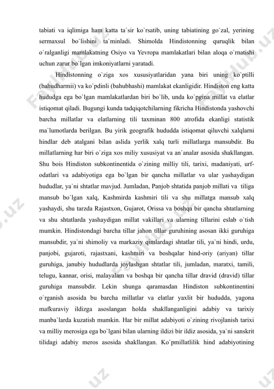ya`ni shimoliy va markaziy qimlardagi shtatlar tili, ya`ni hindi, urdu, panjobi, gujaroti, rajastxani, kashmiri va boshqalar hind-oriy (ariyan) tillar guruhiga, janubiy hududlarda joylashgan shtatlar tili, jumladan, maratxi, tamili, telugu, kannar, orisi, malayalam va boshqa bir qancha tillar dravid (dravid) tillar guruhiga mansubdir. lekin shunga qaramasdan hindiston subkontinentini o`rganish asosida bu barcha millatlar va elatlar yaxlit bir hududda, yagona mafkuraviy ildizga asoslangan holda shakllangan​li​gini adabiy va tarixiy manba`larda kuzatish mumkin. har bir millat adabiyoti o`zining rivojlanish tarixi va milliy merosiga ega bo`lgani bilan ularning ildizi bir ildiz asosida, ya`ni sanskrit tilidagi adabiy meros asosida shakllangan. ko`pmillatlilik hind adabiyotining beqiyos boyligini ta`minlasa, sankrit adabiyotga tayanish ularning o`zaro o`xshashligini ta`minlaydi. bugungi kundagi davlat tili bo`lmish hindiy tili o`zining shakllanish jarayonida ko`pgina boshqa tillar asosida shakllangan. uning dastlabki bosqichi, ya`ni meloddan avvalgi va melodning birinchi ming yilligi sanskrit tili bilan bog`liq. eramizning birinchi ming yilligiga kelib sanskrit tilining adabiy til sifatida doirasi torayib, mahalliy …