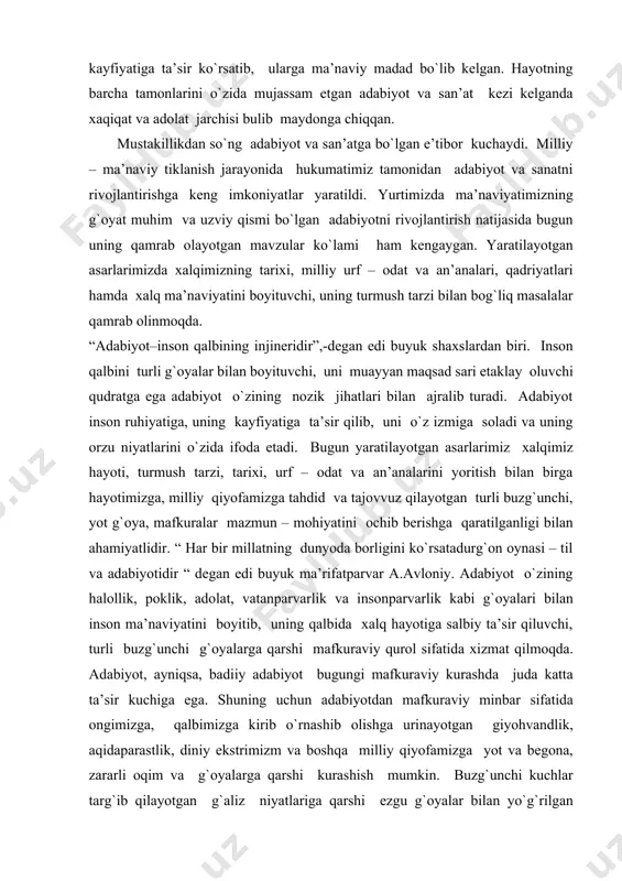 tgan turli buzg`unchi, yot g`oya, mafkuralar mazmun – mohiyatini ochib berishga qaratilganligi bilan ahamiyatlidir. “ har bir millatning dunyoda borligini ko`rsatadurg`on oynasi – til va adabiyotidir “ degan edi buyuk ma’rifatparvar a.avloniy. adabiyot o`zining halollik, poklik, adolat, vatanparvarlik va insonparvarlik kabi g`oyalari bilan inson ma’naviyatini boyitib, uning qalbida xalq hayotiga salbiy ta’sir qiluvchi, turli buzg`unchi g`oyalarga qarshi mafkuraviy qurol sifatida xizmat qilmoqda. adabiyot, ayniqsa, badiiy adabiyot bugungi mafkuraviy kurashda juda katta ta’sir kuchiga ega. shuning uchun adabiyotdan mafkuraviy minbar sifatida ongimizga, qalbimizga kirib o`rnashib olishga urinayotgan giyohvandlik, aqidaparastlik, diniy ekstrimizm va boshqa milliy qiyofamizga yot va begona, zararli oqim va g`oyalarga qarshi kurashish mumkin. buzg`unchi kuchlar targ`ib qilayotgan g`aliz niyatlariga qarshi ezgu g`oyalar bilan yo`g`rilgan milliy adabiyotimiz bilan javob berish zarur. bunda buyuk allomalarimiz yaratgan asarlar, ota – bobolarimiz qoldirgan boy ma’naviy me’rosga tayangan holda amir temur, jaloliddin manguberdi, temur malik kabi xalq qaxramonlari siymosini yosh avlodga o`rnak qilib ko`rsatish …