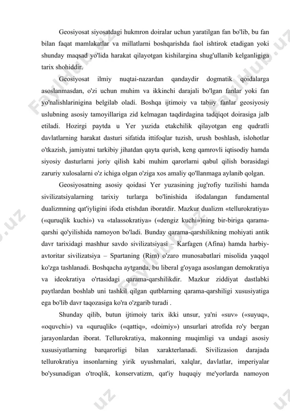 paytlardan boshlab uni tashkil qilgan qutblarning qarama-qarshiligi xususiyatiga ega bo'lib davr taqozasiga ko'ra o'zgarib turadi . shunday qilib, butun ijtimoiy tarix ikki unsur, ya'ni «suv» («suyuq», «oquvchi») va «quruqlik» («qattiq», «doimiy») unsurlari atrofida ro'y bergan jarayonlardan iborat. tellurokratiya, makonning muqimligi va undagi asosiy xususiyatlarning barqarorligi bilan xarakterlanadi. sivilizasion darajada tellurokratiya insonlarning yirik uyushmalari, xalqlar, davlatlar, imperiyalar bo'ysunadigan o'troqlik, konservatizm, qat'iy huquqiy me'yorlarda namoyon bo'ladi. quruqlikning qattiqligi xalqlarning madaniy hayotiga ham jiddiy ta'sir ko'rsatadi, jumladan, ijtimoiy an'analarning barqarorligi va axloqiy qoidalarning mustahkamligi ana shu omil ta'sirida shakllanadi. quruqlikdagi, ya'ni yevrosiyoning ichkarisidagi xalqlarga induvidualizm ruhi yot bo'lib, ularga azaldan ijtimoiylik ruhiyati va ierarxiyaviy tizim xos bo'lgan. talassokratiya esa bunga teskari bo'lgan qoidalarga asoslangan sivilizatsiya bo'lib, u dinamik, harakatchan va texnik rivojlanishlar tarafdoridir. uning ustuvor yo'nalishlari ko'chmanchilik (asosan dengizda suzish nazarda tutilmoqda), savdo, individual ishbilarmonlik ruhidan iborat. shaxs jamoaning harakatchan vakili bo'lgani tufayli oliy qadriyat hisoblanadi. bunda ma'naviy va huquqiy me'yorlar bir-biri bilan …