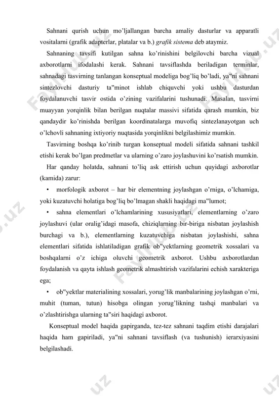 irish vazifalarini echish xarakteriga ega; · ob‟yektlar materialining xossalari, yorug’lik manbalarining joylashgan o’rni, muhit (tuman, tutun) hisobga olingan yorug’likning tashqi manbalari va o’zlashtirishga ularning ta‟siri haqidagi axborot. konseptual model haqida gapirganda, tez-tez sahnani taqdim etishi darajalari haqida ham gapiriladi, ya‟ni sahnani tavsiflash (va tushunish) ierarxiyasini belgilashadi. inson tomonidan sahnani “tanish”ning qabul qilingan usulida foydalaniladigan grafik elementlar farqi qancha ko’p bo’lsa (masalan, ma‟lum geometrik shakllar yoki maishiy predmetlar terminlarida), tavsiflash darajasini yana ham past hisoblanadi. masalan, yuqori darajada biz sahnani uch o’lchovli va ikki o’lchovli shakllarda tavsiflashimiz (bu ba‟zi grafik paketlarda (masalan, corel draw) foydalanuvchi darajasida bo’lishi mumkin), primitivlarning o’zini u yoki bu formatdagi nuqtalar massivida tavsiflash (grafik paketni ishlab chiquvchi/dasturchi darajasi; juda ham kam hollarda sahnani miksellar massivi sifatida qaraydigan foydalanuvchi) mumkin. sintezlash algoritmlari va ichki taqdim etishlar haqida gapirganda, biz sintezlash bosqichlarini nazarda tutamiz, qaysiki konseptual modelda qabul qilingan terminlarda, aniq maqsadli sahnani dastlabki tavsiflashga asoslangan, sahna tasvirlarini qurish …