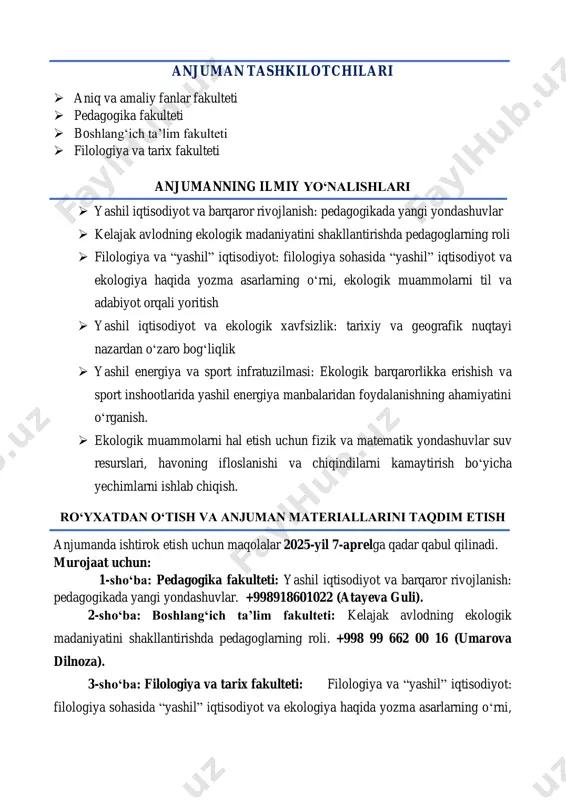 ot va ekologiya haqida yozma asarlarning o‘rni, ekologik muammolarni til va adabiyot orqali yoritish  yashil iqtisodiyot va ekologik xavfsizlik: tarixiy va geografik nuqtayi nazardan o‘zaro bog‘liqlik  yashil energiya va sport infratuzilmasi: ekologik barqarorlikka erishish va sport inshootlarida yashil energiya manbalaridan foydalanishning ahamiyatini o‘rganish.  ekologik muammolarni hal etish uchun fizik va matematik yondashuvlar suv resurslari, havoning ifloslanishi va chiqindilarni kamaytirish bo‘yicha yechimlarni ishlab chiqish. ro‘yxatdan o‘tish va anjuman materiallarini taqdim etish anjumanda ishtirok etish uchun maqolalar 2025-yil 7-aprelga qadar qabul qilinadi. murojaat uchun: 1-sho‘ba: pedagogika fakulteti: yashil iqtisodiyot va barqaror rivojlanish: pedagogikada yangi yondashuvlar. +998918601022 (atayeva guli). 2-sho‘ba: boshlang‘ich ta’lim fakulteti: kelajak avlodning ekologik madaniyatini shakllantirishda pedagoglarning roli. +998 99 662 00 16 (umarova dilnoza). 3-sho‘ba: filologiya va tarix fakulteti: filologiya va “yashil” iqtisodiyot: filologiya sohasida “yashil” iqtisodiyot va ekologiya haqida yozma asarlarning o‘rni, ekologik muammolarni til va adabiyot orqali yoritish. +998999545842 (azadova guljahon). 4-sho‘ba filologiya va tarix …