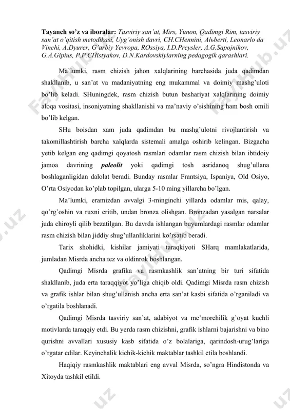 kasbi sifatida o’rganiladi va o’rgatila boshlanadi. qadimgi misrda tasviriy san’at, adabiyot va me’morchilik g’oyat kuchli motivlarda taraqqiy etdi. bu yerda rasm chizishni, grafik ishlarni bajarishni va bino qurishni avvallari xususiy kasb sifatida o’z bolalariga, qarindosh-urug’lariga o’rgatar edilar. keyinchalik kichik-kichik maktablar tashkil etila boshlandi. haqiqiy rasmkashlik maktablari eng avval misrda, so’ngra hindistonda va xitoyda tashkil etildi. bu maktablarda asosan: yer o’lchash, yo’l, kanal va binolar rejasini tuzish, chizmalar chizish, buyumlarga badiiy bezaklar ishlash o’rgatilar edi. qadimgi misrda belgi-yozuvlar (ierogliflar)ni yaratilishi tasviriy san’atni, ya’ni rasm chizishni yanada tez rivojlanishiga imkon beradi (eramizdan avvalgi iv-iii ming yillik) chunki, bu belgi-yozuvlarda har bir xarf bir buyumni aytmoqchi yoki uni nomini yozmoqchi bo’lsa, uning har biriga bir donadan rasm ishlanishi kerak edi. shunga ko’ra qadimgi misr maktablarida rasm chizish har bir kishini doimiy mashg’uloti bo’lib qolgan. maktablarda ham eng ko’p mashg’ulot rasm chizish bo’lardi. qadimgi yunonistonda rasm maktablari juda erta tashkil topdi. yunon maktablarida asosiy …