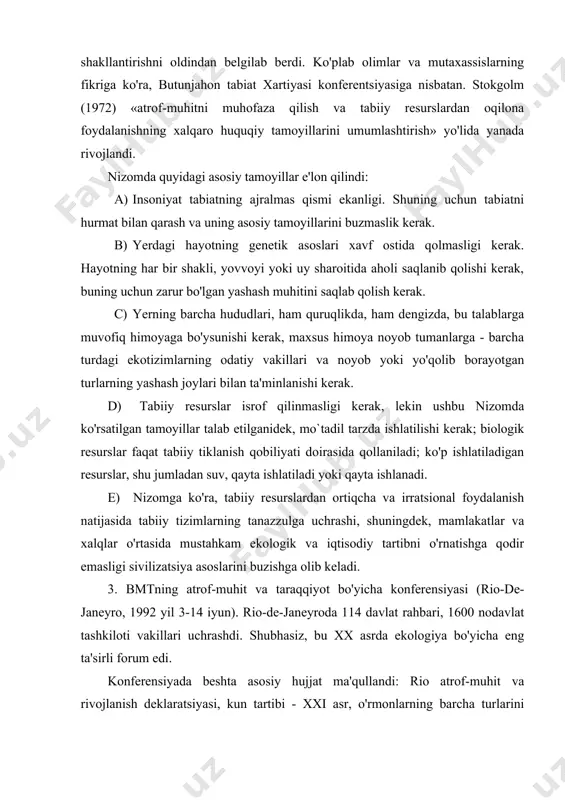 yanada shakllantirishni oldindan belgilab berdi. ko'plab olimlar va mutaxassislarning fikriga ko'ra, butunjahon tabiat xartiyasi konferentsiyasiga nisbatan. stokgolm (1972) «atrof-muhitni muhofaza qilish va tabiiy resurslardan oqilona foydalanishning xalqaro huquqiy tamoyillarini umumlashtirish» yo'lida yanada rivojlandi. nizomda quyidagi asosiy tamoyillar e'lon qilindi: a) insoniyat tabiatning ajralmas qismi ekanligi. shuning uchun tabiatni hurmat bilan qarash va uning asosiy tamoyillarini buzmaslik kerak. b) yerdagi hayotning genetik asoslari xavf ostida qolmasligi kerak. hayotning har bir shakli, yovvoyi yoki uy sharoitida aholi saqlanib qolishi kerak, buning uchun zarur bo'lgan yashash muhitini saqlab qolish kerak. c) yerning barcha hududlari, ham quruqlikda, ham dengizda, bu talablarga muvofiq himoyaga bo'ysunishi kerak, maxsus himoya noyob tumanlarga - barcha turdagi ekotizimlarning odatiy vakillari va noyob yoki yo'qolib borayotgan turlarning yashash joylari bilan ta'minlanishi kerak. d) tabiiy resurslar isrof qilinmasligi kerak, lekin ushbu nizomda ko'rsatilgan tamoyillar talab etilganidek, mo`tadil tarzda ishlatilishi kerak; biologik resurslar faqat tabiiy tiklanish qobiliyati doirasida qollaniladi; ko'p ishlatiladigan resurslar, …