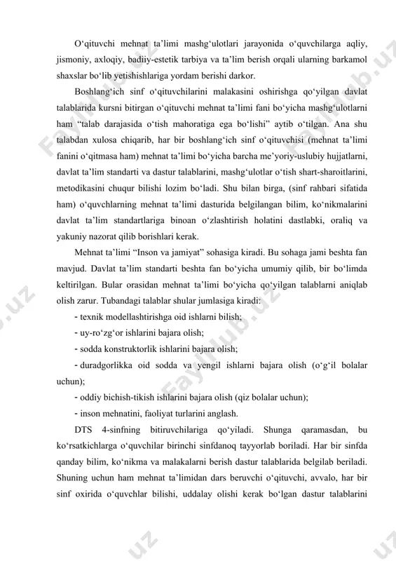 ablarida kursni bitirgan o‘qituvchi mehnat ta’limi fani bo‘yicha mashg‘ulotlarni ham “talab darajasida o‘tish mahoratiga ega bo‘lishi” aytib o‘tilgan. ana shu talabdan xulosa chiqarib, har bir boshlang‘ich sinf o‘qituvchisi (mehnat ta’limi fanini o‘qitmasa ham) mehnat ta’limi bo‘yicha barcha me’yoriy-uslubiy hujjatlarni, davlat ta’lim standarti va dastur talablarini, mashg‘ulotlar o‘tish shart-sharoitlarini, metodikasini chuqur bilishi lozim bo‘ladi. shu bilan birga, (sinf rahbari sifatida ham) o‘quvchlarning mehnat ta’limi dasturida belgilangan bilim, ko‘nikmalarini davlat ta’lim standartlariga binoan o‘zlashtirish holatini dastlabki, oraliq va yakuniy nazorat qilib borishlari kerak. mehnat ta’limi “inson va jamiyat” sohasiga kiradi. bu sohaga jami beshta fan mavjud. davlat ta’lim standarti beshta fan bo‘yicha umumiy qilib, bir bo‘limda keltirilgan. bular orasidan mehnat ta’limi bo‘yicha qo‘yilgan talablarni aniqlab olish zarur. tubandagi talablar shular jumlasiga kiradi: · texnik modellashtirishga oid ishlarni bilish; · uy-ro‘zg‘or ishlarini bajara olish; · sodda konstruktorlik ishlarini bajara olish; · duradgorlikka oid sodda va yengil ishlarni bajara olish (o‘g‘il bolalar uchun); · …