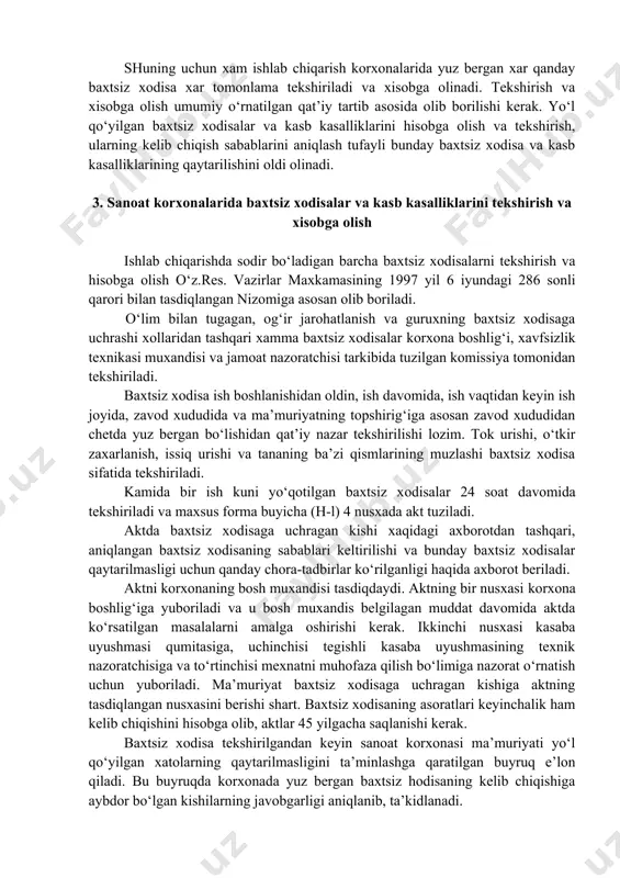 i sanoat korxonasida yo‘l qo‘yilgan tashkiliy va texnik xatolar natijasi deb qarash kerak. shuning uchun xam ishlab chiqarish korxonalarida yuz bergan xar qanday baxtsiz xodisa xar tomonlama tekshiriladi va xisobga olinadi. tekshirish va xisobga olish umumiy o‘rnatilgan qat’iy tartib asosida olib borilishi kerak. yo‘l qo‘yilgan baxtsiz xodisalar va kasb kasalliklarini hisobga olish va tekshirish, ularning kelib chiqish sabablarini aniqlash tufayli bunday baxtsiz xodisa va kasb kasalliklarining qaytarilishini oldi olinadi. 3. sanoat korxonalarida baxtsiz xodisalar va kasb kasalliklarini tekshirish va xisobga olish ishlab chiqarishda sodir bo‘ladigan barcha baxtsiz xodisalarni tekshirish va hisobga olish o‘z.res. vazirlar maxkamasining 1997 yil 6 iyundagi 286 sonli qarori bilan tasdiqlangan nizomiga asosan olib boriladi. o‘lim bilan tugagan, og‘ir jarohatlanish va guruxning baxtsiz xodisaga uchrashi xollaridan tashqari xamma baxtsiz xodisalar korxona boshlig‘i, xavfsizlik texnikasi muxandisi va jamoat nazoratchisi tarkibida tuzilgan komissiya tomonidan tekshiriladi. baxtsiz xodisa ish boshlanishidan oldin, ish davomida, ish vaqtidan keyin ish joyida, zavod xududida …
