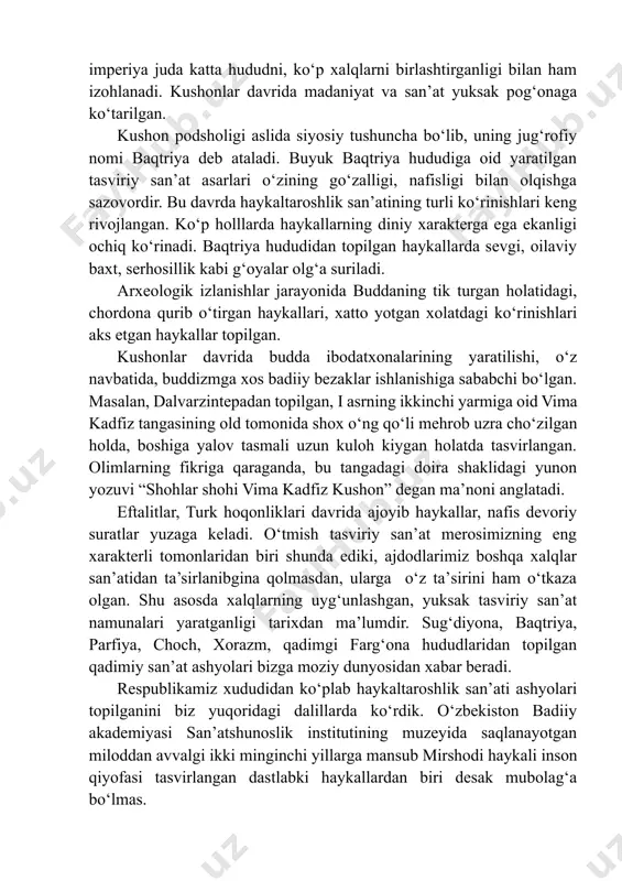 qqolroq kо‘ramiz. darxaqiqat, о‘zbekiston tasviriy san’ati tarixining katta bir qismi kushonlar davri bilan chambarchas bog‘liqdir. bu davrda qadimgi xalqlarning turlicha dunyoqarashlari tasviriy san’at asarlarida о‘z aksini topgan. bularning birida buddizmga xos belgilar aks ettirilgan bо‘lsa, ikkinchi bir namunalarida zardushtiylar e’tiqodi ramzlarini ilg‘aymiz. kushonlar davri san’atning xilma-xilligi bu imperiya juda katta hududni, kо‘p xalqlarni birlashtirganligi bilan ham izohlanadi. kushonlar davrida madaniyat va san’at yuksak pog‘onaga kо‘tarilgan. kushon podsholigi aslida siyosiy tushuncha bо‘lib, uning jug‘rofiy nomi baqtriya deb ataladi. buyuk baqtriya hududiga oid yaratilgan tasviriy san’at asarlari о‘zining gо‘zalligi, nafisligi bilan olqishga sazovordir. bu davrda haykaltaroshlik san’atining turli kо‘rinishlari keng rivojlangan. kо‘p holllarda haykallarning diniy xarakterga ega ekanligi ochiq kо‘rinadi. baqtriya hududidan topilgan haykallarda sevgi, oilaviy baxt, serhosillik kabi g‘oyalar olg‘a suriladi. arxeologik izlanishlar jarayonida buddaning tik turgan holatidagi, chordona qurib о‘tirgan haykallari, xatto yotgan xolatdagi kо‘rinishlari aks etgan haykallar topilgan. kushonlar davrida budda ibodatxonalarining yaratilishi, о‘z navbatida, buddizmga xos badiiy bezaklar …