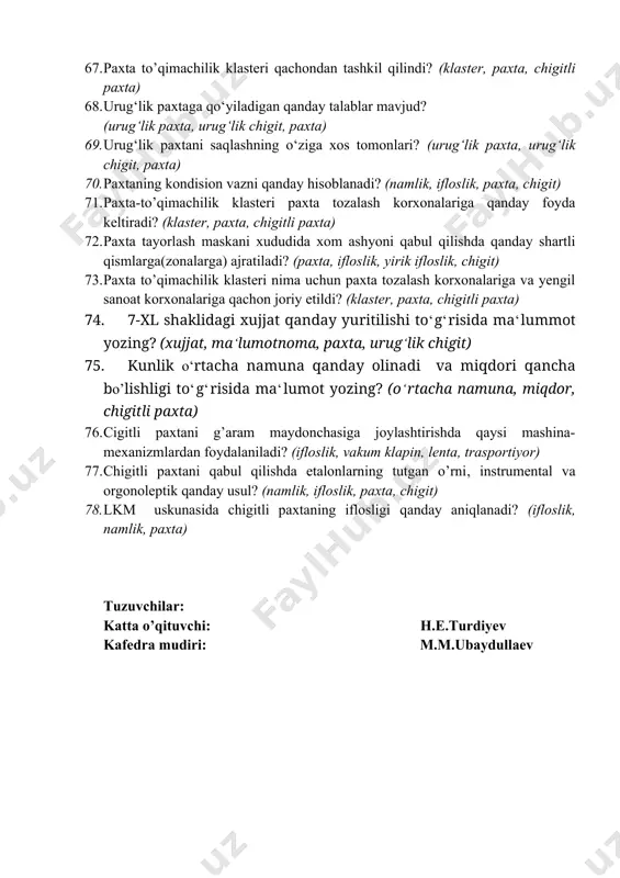 sida ma‘lumot yozing? 63. paxtani g‘aramlashda qo‘llaniladigan mashina va mexanizmlarning ishlash prinspi to‘g‘risida ma‘lumot yozing? 64. urug‘lik paxtani yetishtirishning o‘ziga xos qanday tomonlari mavjud? (urug‘lik paxta, urug‘lik chigit, paxta) 65. g‘o‘zaning turlari haqida ma‘lumot yozing? (g‘o‘za, xast cho‘p, g‘o‘za barglari, chanoqlar) 66. bir tonna chigitli paxta xomashyosidan necha xil mahsulot olish mumkin, ularning tahminiy ulush sonini yozing? (chigitli paxta, ifloslik, chigit) 67. paxta to’qimachilik klasteri qachondan tashkil qilindi? (klaster, paxta, chigitli paxta) 68. urug‘lik paxtaga qo‘yiladigan qanday talablar mavjud? (urug‘lik paxta, urug‘lik chigit, paxta) 69. urug‘lik paxtani saqlashning o‘ziga xos tomonlari? (urug‘lik paxta, urug‘lik chigit, paxta) 70. paxtaning kondision vazni qanday hisoblanadi? (namlik, ifloslik, paxta, chigit) 71. paxta-to’qimachilik klasteri paxta tozalash korxonalariga qanday foyda keltiradi? (klaster, paxta, chigitli paxta) 72. paxta tayorlash maskani xududida xom ashyoni qabul qilishda qanday shartli qismlarga(zonalarga) ajratiladi? (paxta, ifloslik, yirik ifloslik, chigit) 73. paxta to’qimachilik klasteri nima uchun paxta tozalash korxonalariga va yengil sanoat korxonalariga …