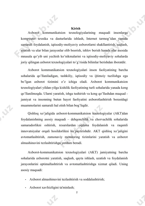 anish jarayonlarini optimallashtirish va avtomatlashtirishga xizmat qiladi. uning asosiy maqsadi: · axborot almashinuvini tezlashtirish va soddalashtirish; · axborot xavfsizligini ta'minlash; · samarali boshqaruv tizimlarini yaratish; · innovatsion yechimlar orqali iqtisodiy va ijtimoiy taraqqiyotga hissa qo'shish. axborot-kommunikatsion texnologiyalari asosiy vazifalari turli ma'lumotlarni yig'ish, saqlash, qayta ishlash va ulashishdan iborat bo'lib, bu esa tashkilotlar va shaxslar uchun qaror qabul qilish jarayonini osonlashtiradi va samaradorlikni oshiradi. bundan tashqari axborot tizimlari qishloq xo`jaligida ham muhim ahamiyatga ega. ushbu tizimlar yordamida qishloq xo'jaligining tarixiy ma'lumotlariga, havodagi, urug'chilik va suv resurslariga oid ma'lumotlarga ega bo'lishlari mumkin. shuningdek, bu tizimlar orqali qishloq xo'jaligi sohasi bilan aloqada bo'lish va bir-biriga ma'lumot almashishga imkon beradi. bu bilan birga axborot tizimlari orqali qishloq xo'jaligi faoliyati sifatini yaxshilash, mulk xo'jaligini oshirish va sezilarli ishlashni ta'minlash imkoniyatiga ega bo'ladi. agrar soha ishlab chiqarishining samarali rivojlanishi uchun xo'jalik yuritishning yuqori va samarali tizimi talab etiladi. axborot texnologiyalari qishloq xo'jaligi jarayonlarining rejalashtirishga, bashoratlashga, tahlil …