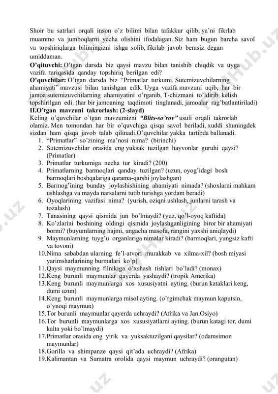 d. shoir bu satrlari orqali inson o’z bilimi bilan tafakkur qilib, ya’ni fikrlab muammo va jumboqlarni yecha olishini ifodalagan. siz ham bugun barcha savol va topshiriqlarga bilimingizni ishga solib, fikrlab javob berasiz degan umiddaman. o’qituvchi: o’tgan darsda biz qaysi mavzu bilan tanishib chiqdik va uyga vazifa tariqasida qanday topshiriq berilgan edi? o’quvchilar: o’tgan darsda biz “primatlar turkumi. sutemizuvchilarning ahamiyati” mavzusi bilan tanishgan edik. uyga vazifa mavzuni uqib, har bir jamoa sutemizuvchilarning ahamiyatini o’rganib, t-chizmani to’ldirib kelish topshirilgan edi. (har bir jamoaning taqdimoti tinglanadi, jamoalar rag’batlantiriladi) ii.o’tgan mavzuni takrorlash: (2-slayd) keling o’quvchilar o’tgan mavzumizni “blits-so’rov” usuli orqali takrorlab olamiz. men tomondan har bir o’quvchiga qisqa savol beriladi, xuddi shuningdek sizdan ham qisqa javob talab qilinadi.o’quvchilar yakka tartibda ballanadi. 1. “primatlar” so’zining ma’nosi nima? (birinchi) 2. sutemizuvchilar orasida eng yuksak tuzilgan hayvonlar guruhi qaysi? (primatlar) 3. primatlar turkumiga necha tur kiradi? (200) 4. primatlarning barmoqlari qanday tuzilgan? (uzun, oyog’idagi bosh barmoqlari boshqalariga …