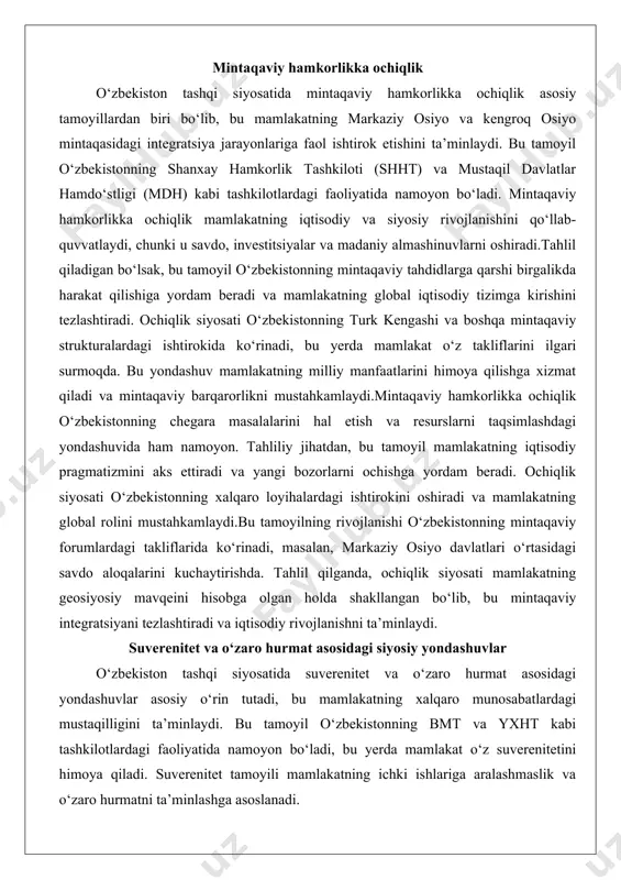 takliflarini ilgari surmoqda. bu yondashuv mamlakatning milliy manfaatlarini himoya qilishga xizmat qiladi va mintaqaviy barqarorlikni mustahkamlaydi.mintaqaviy hamkorlikka ochiqlik o‘zbekistonning chegara masalalarini hal etish va resurslarni taqsimlashdagi yondashuvida ham namoyon. tahliliy jihatdan, bu tamoyil mamlakatning iqtisodiy pragmatizmini aks ettiradi va yangi bozorlarni ochishga yordam beradi. ochiqlik siyosati o‘zbekistonning xalqaro loyihalardagi ishtirokini oshiradi va mamlakatning global rolini mustahkamlaydi.bu tamoyilning rivojlanishi o‘zbekistonning mintaqaviy forumlardagi takliflarida ko‘rinadi, masalan, markaziy osiyo davlatlari o‘rtasidagi savdo aloqalarini kuchaytirishda. tahlil qilganda, ochiqlik siyosati mamlakatning geosiyosiy mavqeini hisobga olgan holda shakllangan bo‘lib, bu mintaqaviy integratsiyani tezlashtiradi va iqtisodiy rivojlanishni ta’minlaydi. suverenitet va o‘zaro hurmat asosidagi siyosiy yondashuvlar o‘zbekiston tashqi siyosatida suverenitet va o‘zaro hurmat asosidagi yondashuvlar asosiy o‘rin tutadi, bu mamlakatning xalqaro munosabatlardagi mustaqilligini ta’minlaydi. bu tamoyil o‘zbekistonning bmt va yxht kabi tashkilotlardagi faoliyatida namoyon bo‘ladi, bu yerda mamlakat o‘z suverenitetini himoya qiladi. suverenitet tamoyili mamlakatning ichki ishlariga aralashmaslik va o‘zaro hurmatni ta’minlashga asoslanadi. tahliliy nuqtai nazardan, bu yondashuv …