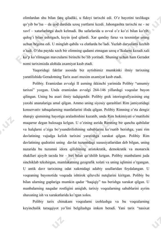 tarixchi edi. o’z hayotini taxlikaga qo’yib bo’lsa – da ijod dardida uzoq yurtlarni kezdi. jahongashta tarixchi ne - ne xavf – xatarlarlarga duch kelmadi. bu safarlarida u avval o’z ko’zi bilan ko’rib, qulog’i bilan eshitgach, keyin ijod qilardi. xar qanday faraz va taxminlar uning uchun begona edi. u minglab qabila va elatlarda bo’ladi. yuzlab daryolarni kechib o’tadi. o’sha paytda xech bir olimning qadami etmagan uzoq o’lkalarni kezadi.xali ko’p ko’rilmagan mavzularni birinchi bo’lib yoritadi. shuning uchun ham geradot nomi tariximizda alohida axamiyat kasb etadi. yuqoridagi faktlar asosida biz aytishimiz mumkinki ilmiy tarixning yaratilishida geradotning tarix asari muxim axamiyat kasb etadi. polibiy. eramizdan avvalgi ii asrning ikkinchi yarimida polibiy “umumiy tarixni” yozgan. unda eramizdan avvalgi 264-146 yillardagi voqealar bayon qilingan. uning bu asari ilmiy tadqiqotdir. polibiy grek istoriografiyasining eng yaxshi ananalariga amal qilgan. ammo uning siyosiy qarashlari rim jamiyatidagi konservativ tabaqalarning manfatlarini ifoda qilgan. polibiy rimning o’rta dengiz sharqiy qismining hayotiga aralashishini …
