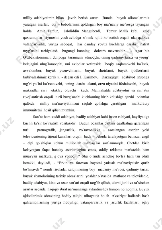 l qilish mumkin. san’at ham xuddi adabiyot, badiiy adabiyot kabi inson ruhiyati, kayfiyatiga kuchli ta’sir ko`rsatish vositasidir. bugun odamlar qalbini egallashga qaratilgan turli parnografik, jangarilik, zo`ravonlikka asoslangan asarlar yoki televideniening tijorat kanallari orqali huda – behuda taralayotgan bemaza, engil – elpi qo`shiqlar uchun millionlab mablag`lar sarflanmoqda. chetdan kirib kelayotgan faqat bunday asarlardagina emas, oddiy reklama markazida ham muayyan mafkura, g`oya yotibdi. “ shu o`rinda achchiq bo`lsa ham tan olish kerakki, deyiladi, - “erkin va farovon hayotni yuksak ma’naviyatsiz qurib bo`lmaydi “ nomli risolada, xalqimizning boy madaniy me’rosi, qadimiy tarixi, buyuk siymolarining tarixiy obrazlarini yoshlar o`rtasida matbuot va televidenie, badiiy adabiyot, kino va teatr san’ati orqali targ`ib qilish, ularni jonli va ta’sirchan asarlar asosida haqiqiy ibrat na’munasiga aylantirishda hamon no`noqmiz. buyuk ajdodlarimiz obrazining badiiy talqini nihoyatda bo`sh. aksariyat hollarda bosh qahramonlarning yurtga fidoyiligi, vatanparvarlik va jasurlik fazilatlari, aqliy salohiyati teran va ta’sirchan obrazlar orqali emas, minbarbop, balandparvoz, jimjimador gap – so`zlar, …