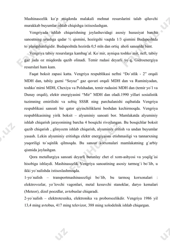 r, daryo kemalari (meteor), dizel poezdlar, avtobuslar chiqaradi. 2-yo`nalish – elektrotexnika, elektronika va proborsozlikdir. vengriya 1986 yil 13,4 ming avtobus, 417 ming televizor, 388 ming xolodelnik ishlab chiqargan. ximiya sanoati qishloq xo`jaligi uchun mineral o`g`itlar, organik ximiya mahsulotlari ishlab chiqarishga va farmasevtikaga ixtisoslashmoqda. “geoden rixter”. qishloq xo`jaligi. mamlakat hududining asosiy qismi pasttekisliklardan iborat bo`lib, mamlakat maydonining 55 % i haydaladigan erlardir. qishloq xo`jaligida asosiy tarmoq dehqonchilik bo`lib, asosan donli ekinlar avvalo makkajo`xori va bug`doy yetishtirishga ixtisoslashgan. 1986-yil mamlakat 7,2 mln t. makka, 5,8 mln t. bug`doy yetishtirgan. texnika ekinlaridan qand lavlagi va kungaboqar ko`p ekiladi. chorvachilikda cho`chqa (8,7 mln) va qoramol (1,7 mln) asosiy o`rinda turadi. aholi jon boshiga don (1,4 t.) va go`sht (165 kg.) yetishtirish jixatidan dunyoda oldingi o`rinlarda turadi. transporti. temir yo`llarning umumiy uzunligi 7,8 ming km, shundan 1,9 ming km elektrlashtirilgan. ichki va xalqaro yuk tashishda temir yo`llar transporti asosiy o`rinda turadi (yuklarning 54 % ini …