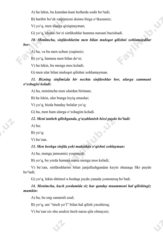 a; b) yoʻq; v) baʻzan. 13. men boshqa sinfda yoki maktabda oʻqishni xohlayman: a) ha, menga jamoamiz yoqmaydi; b) yoʻq, bu yerda hamma narsa menga mos keladi; v) baʻzan, sinfdoshlarim bilan janjallashgandan keyin shunaqa fikr paydo boʻladi; g) yoʻq, lekin ehtimol u boshqa joyda yanada yomonroq boʻladi. 14. menimcha, kuch yordamida siz har qanday muammoni hal qilishingiz mumkin: a) ha, bu eng samarali usul; b) yoʻq, uni “tinch yoʻl” bilan hal qilish yaxshiroq; v) baʻzan siz shu usulsiz hech narsa qila olmaysiz; g) hammasi sharoit va odamlarga bogʻliq. 15. mening sinfimda hech kim bilan doʻst boʻlmagan bir (bir nechta) sinfdoshim bor : a) ha, va men ularga achinaman; b) yoʻq, biz hammamiz doʻstmiz; v) ha, lekin ular bunga munosib; g) men ulardan biriman. 16. agar men sinfdoshlar oʻrtasidagi janjalni koʻrsam, men: a) oʻtib ketaman, bu menga tegishli emas; b) men albatta toʻxtayman va qarayman; v) men uni telefonimda olaman, hamma …
