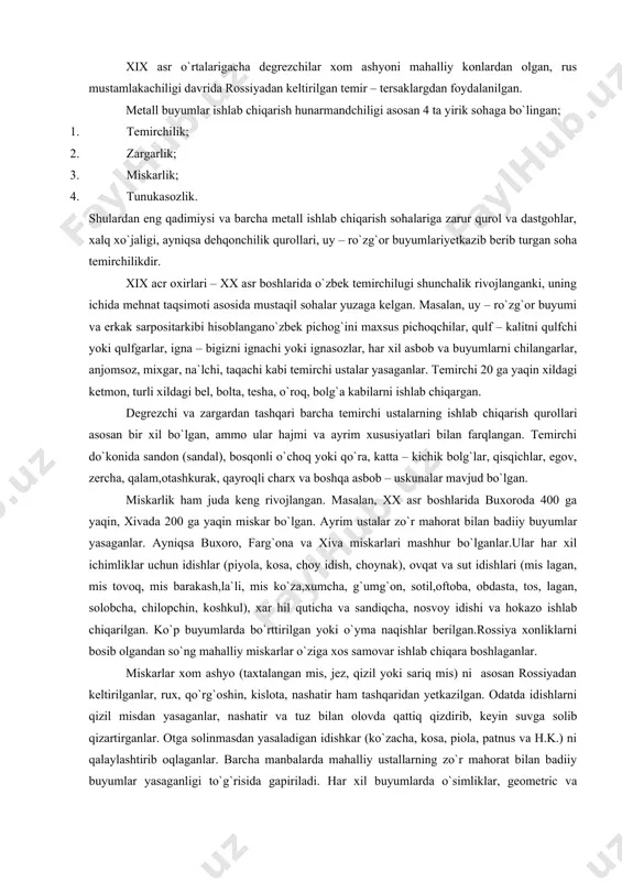 ixgar, na`lchi, taqachi kabi temirchi ustalar yasaganlar. temirchi 20 ga yaqin xildagi ketmon, turli xildagi bel, bolta, tesha, o`roq, bolg`a kabilarni ishlab chiqargan. degrezchi va zargardan tashqari barcha temirchi ustalarning ishlab chiqarish qurollari asosan bir xil bo`lgan, ammo ular hajmi va ayrim xususiyatlari bilan farqlangan. temirchi do`konida sandon (sandal), bosqonli o`choq yoki qo`ra, katta – kichik bolg`lar, qisqichlar, egov, zercha, qalam,otashkurak, qayroqli charx va boshqa asbob – uskunalar mavjud bo`lgan. miskarlik ham juda keng rivojlangan. masalan, xx asr boshlarida buxoroda 400 ga yaqin, xivada 200 ga yaqin miskar bo`lgan. ayrim ustalar zo`r mahorat bilan badiiy buyumlar yasaganlar. ayniqsa buxoro, farg`ona va xiva miskarlari mashhur bo`lganlar.ular har xil ichimliklar uchun idishlar (piyola, kosa, choy idish, choynak), ovqat va sut idishlari (mis lagan, mis tovoq, mis barakash,la`li, mis ko`za,xumcha, g`umg`on, sotil,oftoba, obdasta, tos, lagan, solobcha, chilopchin, koshkul), xar hil quticha va sandiqcha, nosvoy idishi va hokazo ishlab chiqarilgan. ko`p buyumlarda bo`rttirilgan yoki …