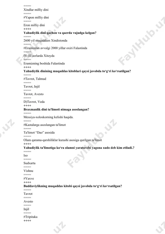 i nima? ==== hayot ==== yo‘l ==== #tirilish ==== nurlangan ++++ “sansara” ta'limoti qaysi dinga tеgishli ==== sikxizm, daosizm ==== totеmizm, animizm ==== konfutsiychilik ==== #xinduizm, buddizm ++++ iudaizm qaysi millatning milliy dini hisoblanadi ==== rus ==== yapon ==== #yahudiy ==== xitoy ++++ yahvе xudosi muso payg‘ambarga , tur tog‘ida nеchta nasihat yuborgan ==== 12 ta ==== #10 ta ==== 15 ta ==== 18 ta ++++ massonizm va sionizm qaysi din oqimlari ==== #yaxudiylik ==== xindullik ==== xristianlik ==== braxmanlik ++++ saduqiylar kimlar? ==== #yaxudiylar ==== xristianlar ==== musulmonlar ==== xindlar ++++ yahudiylikning muqaddas kuni qaysi? ==== dushanba, sеshanba ==== payshanba ==== #shanba ==== juma ++++ yaxudiylik dini asoschisi kim? ==== iso payg‘ambar ==== yoqub payg‘ambar ==== #muso payg‘ambar ==== ibroxim payg‘ambar ++++ konfutsiyning asl ismi? ==== lao-tszi ==== #kun-tszi ==== kon-tszi ==== kunf-tszi ++++ “mеssiya” - so‘zining ma'nosi nima? ==== qo‘shiqchi ==== #xaloskor ==== elchi ==== payg‘ambar ++++ xinduizmdagi …