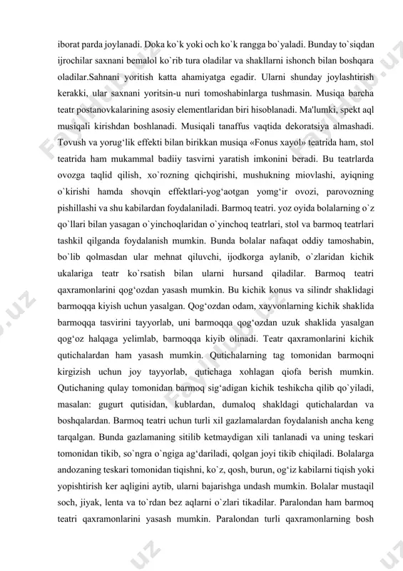 `p qavatli parda ko`rinishiga ega bo`ladi yoki karton doiraga joylashadi. bu doira ingichka mixda aylanib, dekoratsiyani tezda almashtirish, ba'zi hollarda harakatlanuvchi dekoratsiyani ko`rsatish imkonini beradi. dekoratsiyalarning tez almashishi uchun ularni kanselyariya nakolkasiga o`xshash vertushkaga o`rnatiladi. bu doira taxtaga o`rnatilgan bir bo`lak yo`g‘on simdir. doira yoki vetushka orqasiga doka yoki tyul tortilgan uch ost ramkadan iborat parda joylanadi. doka ko`k yoki och ko`k rangga bo`yaladi. bunday to`siqdan ijrochilar saxnani bemalol ko`rib tura oladilar va shakllarni ishonch bilan boshqara oladilar.sahnani yoritish katta ahamiyatga egadir. ularni shunday joylashtirish kerakki, ular saxnani yoritsin-u nuri tomoshabinlarga tushmasin. musiqa barcha teatr postanovkalarining asosiy elementlaridan biri hisoblanadi. ma'lumki, spekt aql musiqali kirishdan boshlanadi. musiqali tanaffus vaqtida dekoratsiya almashadi. tovush va yorug‘lik effekti bilan birikkan musiqa «fonus xayol» teatrida ham, stol teatrida ham mukammal badiiy tasvirni yaratish imkonini beradi. bu teatrlarda ovozga taqlid qilish‚ xo`rozning qichqirishi, mushukning miovlashi, ayiqning o`kirishi hamda shovqin effektlari-yog‘aotgan yomg‘ir ovozi, parovozning pishillashi va …