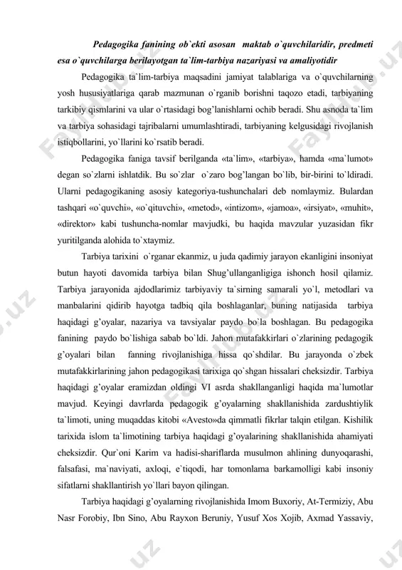 n oldingi vi asrda shakllanganligi haqida ma`lumotlar mavjud. keyingi davrlarda pedagogik g’oyalarning shakllanishida zardushtiylik ta`limoti, uning muqaddas kitobi «avesto»da qimmatli fikrlar talqin etilgan. kishilik tarixida islom ta`limotining tarbiya haqidagi g’oyalarining shakllanishida ahamiyati cheksizdir. qur`oni karim va hadisi-shariflarda musulmon ahlining dunyoqarashi, falsafasi, ma`naviyati, axloqi, e`tiqodi, har tomonlama barkamolligi kabi insoniy sifatlarni shakllantirish yo`llari bayon qilingan. tarbiya haqidagi g’oyalarning rivojlanishida imom buxoriy, at-termiziy, abu nasr forobiy, ibn sino, abu rayxon beruniy, yusuf xos xojib, axmad yassaviy, naqshbandiy, navoiy, behbudiy, abdulla avloniy va boshqalarning xizmatlari kattadir. prezidentimiz aytganlaridek: «fuqarolar endi ijtimoiy-iqtisodiy jarayonlarning ishtirokchisi, bajaruvchisi emas, balki bunyodkori va tashkilotchisidir». bunday yangicha yondashishlar pedagogika fanining ob`ekti va predmetini kengaytirdi. endilikda pedagogika fanining ob`ekti faqat ta`lim-tarbiya jarayonining nazariy, metodologik amaliy ta`minlovchi emas, balki komil inson shakllanishi, rivojlanishini ta`minlaydigan keng sohalarni o`z ichiga oladi. shuning uchun, «kadrlar tayyorlash milliy dasturida»gi milliy modelida shaxs kadrlar tayyorlash tizimining bosh ob`ekti va sub`ekti sifatida qaraladi. bundan tashqari pedagogika fani …