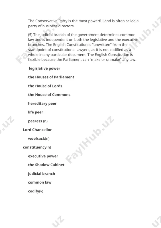 ition with its own leader and the shadow cabinet. the two leading parties in great britain are the conservative party and the labour party. the conservative party is the most powerful and is often called a party of business directors. (5) the judicial branch of the government determines common law and is independent on both the legislative and the executive branches. the english constitution is “unwritten” from the standpoint of constitutional lawyers, as it is not codified as a whole in any particular document. the english constitution is flexible because the parliament can “make or unmake” any law. legislative power the houses of parliament the house of lords the house of commons hereditary peer life peer peeress (n) lord chancellor woolsack(n) constituency(n) executive power the shadow cabinet judicial branch common law codify(v) матнга оид вазифалар i. матнни укинг. куйдаги кўрсатмаларнинг кайси бирига мос t (true), f (false); керакли тузатишларни киритинг: …