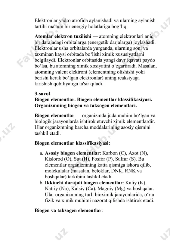 lar (pozitiv va negativ zaryadlangan elementlar) boʻladi. masalan, nacl (natriy xloridi). b. kovalentli birikmalar: bu birikmalarda atomlar elektronlarini birgalikda taqsimlashar. masalan, co₂ (uglerod dioksidi). 2-savol moddalar tarkibi va tuzilishi. atomlar elektron tuzilishining davri oʻzgarishi. modda atomlar va molekulalardan iborat. atom — moddalarning asosiy quvvati boʻlib, unda yadroda protonlar va neytronlar, atrofida esa elektronlar mavjud. elektronlar yadro atrofida aylanishadi va ularning aylanish tartibi ma'lum bir energiy holatlariga bogʻliq. atomlar elektron tuzilishi — atomning elektronlari aniq bir darajadagi orbitalarga (energetik darjalarga) joylashadi. elektronlar usha orbitalarda yurganda, ularning soni va taxminan kaysi orbitada boʻlishi ximik xususiyatlarni belgilaydi. elektronlar orbitasida yangi davr (qavat) paydo boʻlsa, bu atomning ximik xosiyatini oʻzgartiradi. masalan, atomning valent elektroni (elementning olishishi yoki berishi kerak boʻlgan elektronlar) uning reaksiyaga kirishish qobiliyatiga ta'sir qiladi. 3-savol biogen elementlar. biogen elementlar klassifikasiyasi. organizmning biogen va taksogen elementlari. biogen elementlar — organizmda juda muhim boʻlgan va biologik jarayonlarda ishtirok etuvchi ximik elementlardir. ular organizmning …