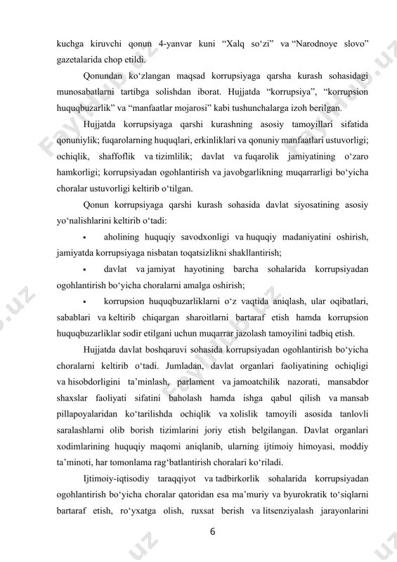 korrupsiyadan ogohlantirish bo‘yicha choralarni keltirib o‘tadi. jumladan, davlat organlari faoliyatining ochiqligi va hisobdorligini ta’minlash, parlament va jamoatchilik nazorati, mansabdor shaxslar faoliyati sifatini baholash hamda ishga qabul qilish va mansab pillapoyalaridan ko‘tarilishda ochiqlik va xolislik tamoyili asosida tanlovli saralashlarni olib borish tizimlarini joriy etish belgilangan. davlat organlari xodimlarining huquqiy maqomi aniqlanib, ularning ijtimoiy himoyasi, moddiy ta’minoti, har tomonlama rag‘batlantirish choralari ko‘riladi. ijtimoiy-iqtisodiy taraqqiyot va tadbirkorlik sohalarida korrupsiyadan ogohlantirish bo‘yicha choralar qatoridan esa ma’muriy va byurokratik to‘siqlarni bartaraf etish, ro‘yxatga olish, ruxsat berish va litsenziyalash jarayonlarini soddalashtirish va tezkorligini oshirish, davlat organlarining nazorat-tekshiruv vakolatlarini optimallashtirish hamda ular va tadbirkorlik sub’ektlari o‘rtasida o‘zaro munosabatlarning masofaviy shakllarini joriy etish belgilangan. ma’muriy jarayonlar sohasida korrupsiyadan ogohlantirish choralari ro‘yxatiga ularning batafsil reglamentini belgilash, ushbu jarayonlarni soddalashtirish va byurokratik rasmiyatchiliklarga yo‘l qo‘ymaslik kiritilgan. qonunda davlat organi xodimi biror bir shaxs tomonidan uni korrupsion huquqbuzarlikni sodir etishga da’vat qilish holati, shuningdek, boshqa ishchilar tomonidan shu kabi holatlarning amalga …