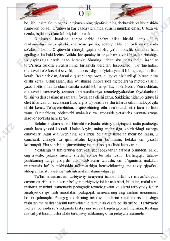 nchidan, o‘qituvchi zamonaviy axborot-kommunikatsiya texnologiyalaridan foydalanishni bilishi va darsda ulardan samarali foydalana olishi zarur. sakkizinchidan, o‘qituvchi chet tillaridan bir nechtasini (rus, ingliz…) bilishi va shu tillarda erkin muloqot qila olishi kerak. to‘qqizinchidan, o‘qituvchining oilasi na’munali oila ham bo‘lishi zarur. o‘ninchidan, o‘qituvchi mahallasi va jamoasida yetarlicha hurmat-izzatga sazovor bo‘lishi ham kerak. bolalar o‘qituvchisini, birinchi navbatda, chiroyli kiyingani, nafis pardoziga qarab ham yaxshi ko‘radi. undan keyin, uning chehrasiga, ko‘zlaridagi mehrga qaraydilar. agar o‘qituvchining ko‘zlarida bolalarga nisbatan mehr bo‘lmasa, u qanchalik chiroyli va qimmatbaho kiyingan bo‘lmasin, bolalar uni yaxshi ko‘rmaydi. shu sababli o‘qituvchining istarasi issiq bo‘lishi ham zarur. yoshlarga ta‟lim-tarbiya beruvchi pedagogkadrlar nafaqat bilimdon, balki, eng avvalo, yuksak insoniy sifatlar sohibi bo’lishi lozim. darhaqiqat, talaba-yoshlarning fanga qiziqishi yoki kasb-hunar tanlashi, uni o’rganishi, malakali mutaxassis bo’lib etishishida ta’lim-tarbiya beruvchilarning ma’naviy qiyofasi, ahloqiy fazilati, kasb ma‟suliyati muhim ahamiyatga ega. ta’lim muassasalari tarbiyaviy jarayonni tashkil kilish va muvaffakiyatli davom ettirish uchun zarur bo’lgan tarbiyaviy ishlar uslublari, …