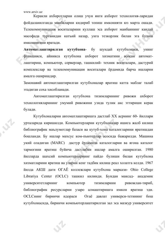 тади. автоматлаштирилган кутубхона- бу шундай кутубхонаки, унинг функцияси, айникса кутубхона ахборот хизматини асосан автомат-лаштириш, компьютер, серверлар, ташкилий- техник воситалари, дастурий комплекслар ва телекоммуникация воситалари ёрдамида барча ишларни амалга оширишдир. замонавий автоматлаштирилган кутубхоналар яратиш катта маблаг талаб этадиган соха хисобланади. автоматлаштирилган кутубхона тизимларининг ривожи ахборот технологияларининг умумий ривожини узида тулик акс эттириши керак булади. кутубхоналарни автоматлаштиришга дастлаб хх асрнинг 60- йиллари урталарида киришилди. компьютерларни кутубхоналар ишига жалб килиш библиографик маълумотлар базаси ва кутуб-хона каталогларини яратишдан бошланди. бу ишлар махсус ком-пьютерлар асосида бажарилди. машина укий оладиган (marc) дастур ёрдамида каталогларни ва ягона каталог тармогини яратиш буйича дастлабки ишлар амалга оширилган. 1980 йилларда шахсий компьютерларнинг пайдо булиши билан кутубхона хизматларини яратиш ва уларни кенг тадбик килиш реал холатга келди. 1967 йилда акш даги огаё коллежлари кутубхона маркази- оhio college librariya center (oclc) ташкил килинди. бундан максад- академик университетларнинг компьютер тизимларини ривожлан-тириб, библиографик ресурсларни узаро алмаштиришга имкон яратиш эди. oclcнинг биринчи идораси огаё давлат …