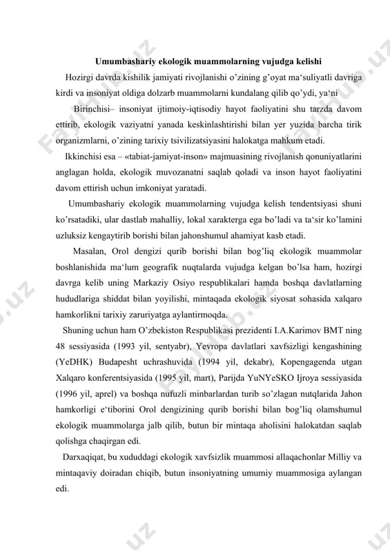 tqlarida jahon hamkorligi e‘tiborini orol dengizining qurib borishi bilan bog’liq olamshumul ekologik muammolarga jalb qilib, butun bir mintaqa aholisini halokatdan saqlab qolishga chaqirgan edi. darxaqiqat, bu xududdagi ekologik xavfsizlik muammosi allaqachonlar milliy va mintaqaviy doiradan chiqib, butun insoniyatning umumiy muammosiga aylangan edi. dunyo miqyosida ekologik xavfning mutassil keskinlashib borishi, uning ob‘ektiv va sub‘ektiv sabablarini ilmiy asosda tahlil qilib, konstruktiv amaliy bu vazifalarni barcha davlatlarning o’zaro siyosiy hamkorligisiz hal qilish mumkin emas. jamiyat, ijtimoiy, iqtisodiy, siyosiy hayotining intensivlashuvi turli mamlakatlarning o’ziga xos muqobil ekologik siyosatlari, ular o’rtasidagi ziddiyatlarni ifodalamaydi, aksincha, bu siyosiy qarashlar, tadbirlar umuminsoniy manfaatlar «chorraxasida» birlashadi. darxaqiqat, ekologik xavfsizlikni ta‘minlashning umuminsoniy mohiyati, zaruriyati planetamizda tirik organizmlar, shu jumladan inson xayotini, avlodlar kelajagini saqlab qolish ehtiyojlari, kishilik jamiyati umumiy manfaatlariga mos keladi. shuning uchun har qanday davlat miqyosida ekologik siyosat mahalliy yoki milliy manfaatlaridan yuqori qo’yilmog’i lozim. lekin shuni ham aytish kerakki, davlatlarning milliy ekologik siyosati muammoga tabaqalashgan tarzda yondashishni …