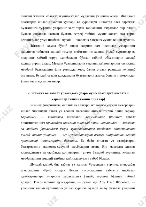 нсонларни яшаб кетиши ҳақидаги таълимот» деб бежиз айтмаган. чунки инсонларнинг чегараланган ер куррасида яшаш мудцати уларнинг экологик дунёқараши ва бу дунёқарашларнинг амалиётда татбиқ қила олиш имконияти билан белгиланади. экологик концепция — табшт ва жамиятнинг ўзаро таъсири тўғрисидаги қарашлар тизими, яъни жамият қонунлари билан табиат қонушарининг ўзаро ҳаракат йўналшшшри ўрни, аҳамияти ва моҳияти ҳақидаги дунёқараш. жамият қонуилари — кишиларнинг хатти-ҳаракатларини ёки бирон-бир обьектга нисбатан муносабатини белгилацдиган хуқуқий-меъёрлар йиғиндиси. табиат қонунлари — кишиларни ўраб турувчи табиий муҳитда кечаётган воқеа, ҳодиса, жараёнларнинг жамият қонунларига бўйсунмайдиган ва кишилар фаолиятисиз намоён бўла оладиган кечинмаси. табиат қонунларига: табиий омилларнинг биргаликда ҳаракат қилиши, табиий модда (сув, энергия, кислород, углерод-...)ларнинг катта ва кичикайланиши, модда ва энергия сақланиши, табиий ресурсларни камая бориши, зволюцион тезланиш, тирик организмларнинг эволюцион ривожланиши ваҳ.қ таникли эколог-ҳуқуқшунос олим в.в. петров шу кунгача бўлган экологик дунёқарашларнинг мохияти ва мазмуни бўйича ўн кўринишини ажратади: натуралистиқ истеъмолчилиқ алармизм, экологик инқироз сабаблари, ҳаракатлар стратегияси, ўсиш ва органик ривожланиш, глобал …