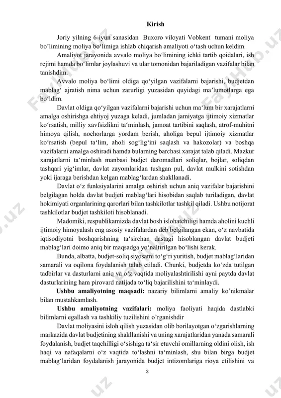 l qiladi. ushbu notijorat tashkilotlar budjet tashkiloti hisoblanadi. madomiki, respublikamizda davlat bosh islohatchiligi hamda aholini kuchli ijtimoiy himoyalash eng asosiy vazifalardan deb belgilangan ekan, oʻz navbatida iqtisodiyotni boshqarishning taʻsirchan dastagi hisoblangan davlat budjeti mablagʻlari doimo aniq bir maqsadga yoʻnaltirilgan boʻlishi kerak. bunda, albatta, budjet-soliq siyosatni toʻgʻri yuritish, budjet mablagʻlaridan samarali va oqilona foydalanish talab etiladi. chunki, budjetda koʻzda tutilgan tadbirlar va dasturlarni aniq va oʻz vaqtida moliyalashtirilishi ayni paytda davlat dasturlarining ham pirovard natijada toʻliq bajarilishini taʻminlaydi. ushbu amaliyotning maqsadi: nazariy bilimlarni amaliy ko’nikmalar bilan mustahkamlash. ushbu amaliyotning vazifalari: moliya faoliyati haqida dastlabki bilimlarni egallash va tashkiliy tuzilishini o’rganishdir davlat moliyasini isloh qilish yuzasidan olib borilayotgan oʻzgarishlarning markazida davlat budjetining shakllanishi va uning xarajatlaridan yanada samarali foydalanish, budjet taqchilligi oʻsishiga taʻsir etuvchi omillarning oldini olish, ish haqi va nafaqalarni oʻz vaqtida toʻlashni taʻminlash, shu bilan birga budjet mablagʻlaridan foydalanish jarayonida budjet intizomlariga rioya etilishini va bunda budjet nazoratini kuchaytirish, qolaversa, …