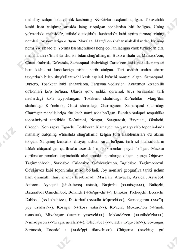 a mahalla nomlari bunga yaqqol misoldir. joy nomlari tarkibida to'quvchilik kasbiga aloqador qator geografik nomlar uchraydi va ular to'quvchilik kasbi tarixi ancha qadimgi davrlarga borib taqalishidan dalolat beradi. baxmalbof. gilambof, buyraboi; parchabof kabi aholi punktlari nomlarida mahalliy xalqni to'quvchilik kasbining ≪iz≫lari saqlanib qolgan. tikuvchilik kasbi ham xalqimiz orasida keng tarqalgan sohalardan biri bo’lgan. uning yo'rmado'z. mahsido'z, etikdo’z. toqido’z. kashtado’z kabi ayrim tarmoqlarining nomlari joy nomlariga o ’tgan. masalan, marg’ilon shahar niahallalaridan birining nomi yo' rmado’z. yo'rma kashtachilikda keng qo'llaniladigan chok turlaridan biri, mahalla ahli o'tmishda shu ish bilan shug'ullangan. buxoro shahrida mahsido'zon, chust shahrida do'zanda, samarqand shahridagi zardo'zon kabi mahalla nomlari ham kishilarni kasb-koriga nisbat berib atalgan. teri oshlab undan charm tayyorlash bilan shug'ullanuvchi kasb egalari ko'nchi nomini olgan. samarqand, buxoro, toshkent kabi shaharlarda, farg'ona vodiysida. xorazmda ko'nchilik do'konlari ko'p bo'lgan. ularda qo'y. echki, qoramol, tuya terilaridan turli navlardagi ko'n tayyorlangan. toshkent shahridagi ko’nehilar, marg’ilon shahridagi ko’nchilik, chust shahridagi charmgaron. …