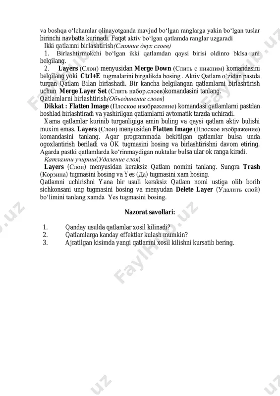 ers (sloi) menyusidan flatten image (ploskoe izobrajenie) komandasini tanlang. agar programmada bekitilgan qatlamlar bulsa unda ogoxlantirish beriladi va ok tugmasini bosing va birlashtirishni davom etiring. agarda pastki qatlamlarda ko‘rinmaydigan nuktalar bulsa ular ok ranga kiradi. qatlamni uchirish(udalenie sloya) layers (sloi) menyusidan keraksiz qatlam nomini tanlang. sungra trash (korzina) tugmasini bosing va yes (da) tugmasini xam bosing. qatlamni uchirishni yana bir usuli keraksiz qatlam nomi ustiga olib borib sichkonsani ung tugmasini bosing va menyudan delete layer (udalit sloy) bo‘limini tanlang xamda yes tugmasini bosing. nazorat savollari: 1. qanday usulda qatlamlar xosil kilinadi? 2. qatlamlarga kanday effektlar kulash mumkin? 3. ajratilgan kisimda yangi qatlamni xosil kilishni kursatib bering.